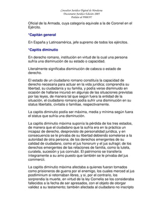 Consultor Jurídico Digital de Honduras
Diccionario Jurídico Edición 2005
Pedidos al 9908397
Oficial de la Armada, cuya categoría equivale a la de Coronel en el
Ejército.
*Capitán general
En España y Latinoamérica, jefe supremo de todos los ejércitos.
*Capitis diminutio
En derecho romano, institución en virtud de la cual una persona
sufría una disminución de su estado o capacidad.
Literalmente significaba disminución de cabeza o estado de
derecho.
El estado de un ciudadano romano constituía la capacidad de
derecho necesaria para actuar en la vida jurídica; comprendía su
libertad, su ciudadanía y su familia, y podía verse disminuido en
ocasión de hallarse incursó en algunas de las situaciones previstas
por las leyes, de manera tal que según fuera la entidad de la
situación, el ciudadano romano podía sufrir una disminución en su
status libertatis, civitatis o familiae, respectivamente.
La capitis diminutio podía ser máxima, media y mínima según fuera
el status que sufría una disminución.
La capitis diminutio máxima suponía la pérdida de los tres estados,
de manera que el ciudadano que la sufría era en la práctica un
incapaz de derecho, desprovisto de personalidad jurídica, y en
consecuencia se le privaba de su libertad debiendo someterse a la
autoridad de otra persona; de los derechos emergentes de su
calidad de ciudadano, como el jus honorum y el jus sufragii; de los
derechos emergentes de las relaciones de familia, como la tutela,
curatela, sucesión y jus connubii. El patrimonio se transfería
íntegramente a su amo puesto que también se le privaba del jus
commercii.
La capitis diminutio máxima afectaba a quienes fueran tomados
como prisioneros de guerra por el enemigo, los cuales merced al jus
postliminium si retornaban libres, y si, por el contrario, los
sorprendia la muerte, en virtud de la ley Cornelia se los consideraba
fallecidos a la fecha de ser apresados, con el objeto de otorgar
validez a su testamento; también afectada al ciudadano no inscripto
 