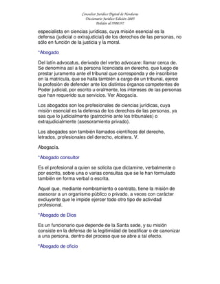 Consultor Jurídico Digital de Honduras
Diccionario Jurídico Edición 2005
Pedidos al 9908397
especialista en ciencias jurídicas, cuya misión esencial es la
defensa (judicial o extrajudicial) de los derechos de las personas, no
sólo en función de la justicia y la moral.
*Abogado
Del latín advocatus, derivado del verbo advocare: llamar cerca de.
Se denomina así a la persona licenciada en derecho, que luego de
prestar juramento ante el tribunal que corresponda y de inscribirse
en la matrícula, que se halla también a cargo de un tribunal, ejerce
la profesión de defender ante los distintos órganos competentes de
Poder judicial, por escrito u oralmente, los intereses de las personas
que han requerido sus servicios. Ver Abogacía.
Los abogados son los profesionales de ciencias jurídicas, cuya
misión esencial es la defensa de los derechos de las personas, ya
sea que lo judicialmente (patrocinio ante los tribunales) o
extrajudicialmente (asesoramiento privado).
Los abogados son también llamados científicos del derecho,
letrados, profesionales del derecho, etcétera. V.
Abogacía.
*Abogado consultor
Es el profesional a quien se solicita que dictamine, verbalmente o
por escrito, sobre una o varias consultas que se le han formulado
también en forma verbal o escrita.
Aquel que, mediante nombramiento o contrato, tiene la misión de
asesorar a un organismo público o privado, a veces con carácter
excluyente que le impide ejercer todo otro tipo de actividad
profesional.
*Abogado de Dios
Es un funcionario que depende de la Santa sede, y su misión
consiste en la defensa de la legitimidad de beatificar o de canonizar
a una persona, dentro del proceso que se abre a tal efecto.
*Abogado de oficio
 