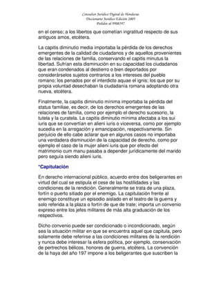 Consultor Jurídico Digital de Honduras
Diccionario Jurídico Edición 2005
Pedidos al 9908397
en el censo; a los libertos que cometían ingratitud respecto de sus
antiguos amos, etcétera.
La capitis diminutio media importaba la pérdida de los derechos
emergentes de la calidad de ciudadanos y de aquellos provenientes
de las relaciones de familia, conservando el capitis minutus la
libertad. Sufrían esta disminución en su capacidad los ciudadanos
que eran condenados al destierro o bien deportados por
considerárselos sujetos contrarios a los intereses del pueblo
romano; los penados por el interdicto aquae el ignis; los que por su
propia voluntad desechaban la ciudadanía romana adoptando otra
nueva, etcétera.
Finalmente, la capitis diminutio mínima importaba la pérdida del
status familiae, es decir, de los derechos emergentes de las
relaciones de familia, como por ejemplo el derecho sucesorio, la
tutela y la curatela. La capitis diminutio mínima afectaba a los sui
iuris que se convertían en alieni iuris o viceversa, como por ejemplo
sucedía en la arrogación y emancipación, respectivamente. Sin
perjuicio de ello cabe aclarar que en algunos casos no importaba
una verdadera disminución de la capacidad de derecho, como por
ejemplo el caso de la mujer alieni iuris que por efecto del
matrimonio cum manu pasaba a depender jurídicamente del marido
pero seguía siendo alieni iuris.
*Capitulación
En derecho internacional público, acuerdo entre dos beligerantes en
virtud del cual se estipula el cese de las hostilidades y las
condiciones de la rendición. Generalmente se trata de una plaza,
fortín o puerto sitiado por el enemigo. La capitulación frente al
enemigo constituye un episodio aislado en el teatro de la guerra y
solo referida a la plaza o fortín de que de trate; importa un convenio
expreso entre los jefes militares de más alta graduación de los
respectivos.
Dicho convenio puede ser condicionado o incondicionado, según
sea la situación militar en que se encuentra aquel que capitula, pero
solamente debe referirse a las condiciones militares de la rendición
y nunca debe interesar la esfera política, por ejemplo, conservación
de pertrechos bélicos, honores de guerra, etcétera. La convención
de la haya del año 197 impone a los beligerantes que suscriben la
 