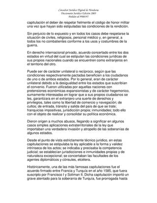 Consultor Jurídico Digital de Honduras
Diccionario Jurídico Edición 2005
Pedidos al 9908397
capitulación el deber de respetar fielmente el código de honor militar
una vez que hayan sido estipuladas las condiciones de la rendición.
Sin perjuicio de lo expuesto y en todos los casos debe respetarse la
situación de civiles, religiosos, personal médico y, en general, a
todos los no combatientes conforme a los usos y costumbres de la
guerra.
En derecho internacional privado, acuerdo concertado entre los dos
estados en virtud del cual se estipulan las condiciones jurídicas de
sus propios nacionales cuando se encuentren como extranjeros en
el territorio del otro.
Puede ser de carácter unilateral o recíproco, según que las
condiciones respectivamente pactadas beneficien a los ciudadanos
de uno o de ambos estados. Por lo general, eran de carácter
unilateral debido a la desigualdad entre los estados que suscribían
el convenio. Fueron utilizadas por aquellas naciones con
pretensiones económicas expansionistas y de carácter hegemonico,
sumamente interesadas en lograr que a sus propios ciudadanos se
les, garantizara en el extranjero una suerte de derechos y
privilegios, tales como la libertad de comercio y navegación; de
cultos; de entrada, tránsito y salida del país de que se trate;
franquicias impositivas, jurisdicción propia; inmunidades; todo ello
con el objeto de realizar y consolidar su política económica.
Dieron origen a muchos abusos, llegando a significar en algunos
casos simples aplicaciones extraterritoriales de la ley que
importaban una verdadera invasión y atropello de las soberanías de
algunos estados.
Desde el punto de vista estrictamente técnico jurídico, en estas
capitulaciones se estipulaba la ley aplicable a la forma y validez
intrínseca de los actos; se indicaba y precisaba la competencia
judicial; se establecían jurisdicciones e inmunidades propias y de
naturaleza excepcional; se concertaban las facultades de los
agentes diplomáticos y cónsules, etcétera.
Históricamente, una de las más famosas capitulaciones fue el
acuerdo firmado entre Francia y Turquía en el año 1585, que fuera
suscripto por Francisco I y Soliman II. Dicha capitulación importó un
grave atentado para la soberanía de Turquía, fue prorrogada hasta
 