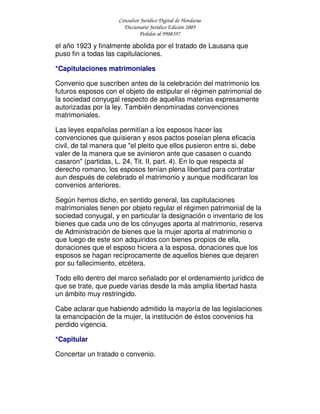 Consultor Jurídico Digital de Honduras
Diccionario Jurídico Edición 2005
Pedidos al 9908397
el año 1923 y finalmente abolida por el tratado de Lausana que
puso fin a todas las capitulaciones.
*Capitulaciones matrimoniales
Convenio que suscriben antes de la celebración del matrimonio los
futuros esposos con el objeto de estipular el régimen patrimonial de
la sociedad conyugal respecto de aquellas materias expresamente
autorizadas por la ley. También denominadas convenciones
matrimoniales.
Las leyes españolas permitían a los esposos hacer las
convenciones que quisieran y esos pactos poseían plena eficacia
civil, de tal manera que "el pleito que ellos pusieron entre si, debe
valer de la manera que se avinieron ante que casasen o cuando
casaron" (partidas, L. 24, Tit. II, part. 4). En lo que respecta al
derecho romano, los esposos tenían plena libertad para contratar
aun después de celebrado el matrimonio y aunque modificaran los
convenios anteriores.
Según hemos dicho, en sentido general, las capitulaciones
matrimoniales tienen por objeto regular el régimen patrimonial de la
sociedad conyugal, y en particular la designación o inventario de los
bienes que cada uno de los cónyuges aporta al matrimonio, reserva
de Administración de bienes que la mujer aporta al matrimonio o
que luego de este son adquiridos con bienes propios de ella,
donaciones que el esposo hiciera a la esposa, donaciones que los
esposos se hagan recíprocamente de aquellos bienes que dejaren
por su fallecimiento, etcétera.
Todo ello dentro del marco señalado por el ordenamiento jurídico de
que se trate, que puede varias desde la más amplia libertad hasta
un ámbito muy restringido.
Cabe aclarar que habiendo admitido la mayoría de las legislaciones
la emancipación de la mujer, la institución de éstos convenios ha
perdido vigencia.
*Capitular
Concertar un tratado o convenio.
 