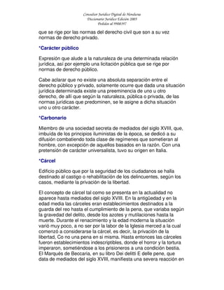 Consultor Jurídico Digital de Honduras
Diccionario Jurídico Edición 2005
Pedidos al 9908397
que se rige por las normas del derecho civil que son a su vez
normas de derecho privado.
*Carácter público
Expresión que alude a la naturaleza de una determinada relación
jurídica, así por ejemplo una licitación pública que se rige por
normas de derecho público.
Cabe aclarar que no existe una absoluta separación entre el
derecho público y privado, solamente ocurre que dada una situación
jurídica determinada existe una preeminencia de uno u otro
derecho, de allí que según la naturaleza, pública o privada, de las
normas jurídicas que predominen, se le asigne a dicha situación
uno u otro carácter.
*Carbonario
Miembro de una sociedad secreta de mediados del siglo XVIII, que,
imbuída de los principios iluministas de la época, se dedicó a su
difusión combatiendo toda clase de regímenes que sometieran al
hombre, con excepción de aquellos basados en la razón. Con una
pretensión de carácter universalista, tuvo su origen en Italia.
*Cárcel
Edificio público que por la seguridad de los ciudadanos se halla
destinado al castigo o rehabilitación de los delincuentes, según los
casos, mediante la privación de la libertad.
El concepto de cárcel tal como se presenta en la actualidad no
aparece hasta mediados del siglo XVIII. En la antigüedad y en la
edad media las cárceles eran establecimientos destinados a la
guarda del reo hasta el cumplimiento de la pena, que variaba según
la gravedad del delito, desde los azotes y mutilaciones hasta la
muerte. Durante el renacimiento y la edad moderna la situación
varió muy poco, a no ser por la labor de la Iglesia merced a la cual
comenzó a considerarse la cárcel, es decir, la privación de la
libertad, Co no una pena en si misma. Hasta entonces las cárceles
fueron establecimientos indescriptibles, donde el horror y la tortura
imperaron, sometiéndose a los prisioneros a una condición bestia.
El Marqués de Beccaria, en su libro Dei delitti E delle pene, que
data de mediados del siglo XVIII, manifiesta una severa reacción en
 