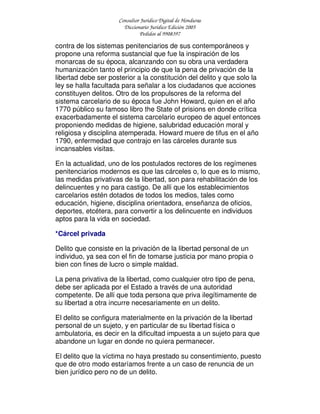 Consultor Jurídico Digital de Honduras
Diccionario Jurídico Edición 2005
Pedidos al 9908397
contra de los sistemas penitenciarios de sus contemporáneos y
propone una reforma sustancial que fue la inspiración de los
monarcas de su época, alcanzando con su obra una verdadera
humanización tanto el principio de que la pena de privación de la
libertad debe ser posterior a la constitución del delito y que solo la
ley se halla facultada para señalar a los ciudadanos que acciones
constituyen delitos. Otro de los propulsores de la reforma del
sistema carcelario de su época fue John Howard, quien en el año
1770 público su famoso libro the State of prisions en donde crítica
exacerbadamente el sistema carcelario europeo de aquel entonces
proponiendo medidas de higiene, salubridad educación moral y
religiosa y disciplina atemperada. Howard muere de tifus en el año
1790, enfermedad que contrajo en las cárceles durante sus
incansables visitas.
En la actualidad, uno de los postulados rectores de los regímenes
penitenciarios modernos es que las cárceles o, lo que es lo mismo,
las medidas privativas de la libertad, son para rehabilitación de los
delincuentes y no para castigo. De allí que los establecimientos
carcelarios estén dotados de todos los medios, tales como
educación, higiene, disciplina orientadora, enseñanza de oficios,
deportes, etcétera, para convertir a los delincuente en individuos
aptos para la vida en sociedad.
*Cárcel privada
Delito que consiste en la privación de la libertad personal de un
individuo, ya sea con el fin de tomarse justicia por mano propia o
bien con fines de lucro o simple maldad.
La pena privativa de la libertad, como cualquier otro tipo de pena,
debe ser aplicada por el Estado a través de una autoridad
competente. De allí que toda persona que priva ilegítimamente de
su libertad a otra incurre necesariamente en un delito.
El delito se configura materialmente en la privación de la libertad
personal de un sujeto, y en particular de su libertad física o
ambulatoria, es decir en la dificultad impuesta a un sujeto para que
abandone un lugar en donde no quiera permanecer.
El delito que la víctima no haya prestado su consentimiento, puesto
que de otro modo estaríamos frente a un caso de renuncia de un
bien jurídico pero no de un delito.
 