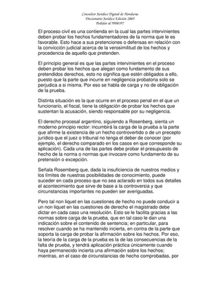 Consultor Jurídico Digital de Honduras
Diccionario Jurídico Edición 2005
Pedidos al 9908397
El proceso civil es una contienda en la cual las partes intervinientes
deben probar los hechos fundamentadores de la norma que le es
favorable. Esto hace a sus pretenciones o defensas en relación con
la convicción judicial acerca de la verosimilitud de los hechos y
procedencia de aquello que pretenden.
El principio general es que las partes intervinientes en el proceso
deben probar los hechos que alegan como fundamento de sus
pretendidos derechos, esto no significa que estén obligados a ello,
puesto que la parte que incurre en negligencia probatoria solo se
perjudica a si misma. Por eso se habla de carga y no de obligación
de la prueba.
Distinta situación es la que ocurre en el proceso penal en el que un
funcionario, el fiscal, tiene la obligación de probar los hechos que
sustentan la acusación, siendo responsable por su negligencia.
El derecho procesal argentino, siguiendo a Rosenberg, sienta un
moderno principio rector: incumbirá la carga de la prueba a la parte
que afirme la existencia de un hecho controvertido o de un precepto
jurídico que el juez o tribunal no tenga el deber de conocer (por
ejemplo, el derecho comparado en los casos en que corresponde su
aplicación). Cada una de las partes debe probar el presupuesto de
hecho de la norma o normas que invocare como fundamento de su
pretensión o excepción.
Señala Rosemberg que, dada la insuficiencia de nuestros medios y
los límites de nuestras posibilidades de conocimiento, puede
suceder en cada proceso que no sea aclarado en todos sus detalles
el acontecimiento que sirve de base a la controversia y que
circunstancias importantes no pueden ser averiguadas.
Pero tal non liquet en las cuestiones de hecho no puede conducir a
un non liquet en las cuestiones de derecho el magistrado debe
dictar en cada caso una resolución. Esto se le facilita gracias a las
normas sobre carga de la prueba, que en tal caso le dan una
indicación sobre el contenido de sentencia; en particular, para
resolver cuando se ha mantenido incierta, en contra de la parte que
soporta la carga de probar la afirmación sobre los hechos. Por eso,
la teoría de la carga de la prueba es la de las consecuencias de la
falta de prueba, y tendrá aplicación práctica únicamente cuando
haya permanecido incierta una afirmación sobre los hechos;
mientras, en el caso de circunstancias de hecho comprobadas, por
 