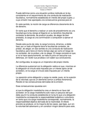 Consultor Jurídico Digital de Honduras
Diccionario Jurídico Edición 2005
Pedidos al 9908397
Puede definirse como una situación jurídica instituida en la ley
consistente en el requerimiento de una conducta de realización
facultativa, normalmente establecida en interés del propio sujeto, y
cuya omisión trae aparejada una consecuencia gravosa para el.
En este sentido, la noción de carga se diferencia claramente de la
de derecho.
En tanto que el derecho a realizar un acto de procedimiento es una
facultad que la ley otorga al litigante en su beneficio (facultad de
contestar la demanda, de producir prueba, de alegar de bien
probado), la carga es una conminación o compulsión a ejercer el
derecho.
Desde este punto de vista, la carga funciona, diríamos, a doble
fase; por un lado el litigante tiene la facultad de contestar, de
probar, de alegar; en ese sentido es una conducta de realización
facultativa; pero tiene al mismo tiempo algo así como el riesgo de
no contestar, de no probar y de no alegar. El riesgo consiste en que,
si no lo hace oportunamente, se halla el juicio sin escuchar sus
defensas, sin recibir sus pruebas o sin saber sus conclusiones.
Así configuraba, la carga es un imperativo del propio interés.
La diferencia sustancial con la obligación radica en que, mientras en
la obligación el vínculo está impuesto por un interés ajeno (el de
acreedor), en la carga el vínculo está impuesto por un interés
propio.
La oposición entre obligación y carga no reside, pues, en la sujeción
de la voluntad, que es un elemento común a ambos fenómenos.
Reside en las consecuencias derivadas de la omisión.
Esas consecuencias opuestas son:
a) que la obligación insatisfecha crea un derecho en favor del
acreedor; en la carga insatisfecha solo nace un perjuicio del que
debe asumir la conducta establecida en la ley b) que a la obligación
insatisfecha corresponde la responsabilidad subjetiva o voluntaria;
en tanto que a la carga insatisfecha corresponde, normalmente, la
responsabilidad objetiva derivada de la inactividad. El efecto
previsto se produce, en la mayoría de los casos, ope legis, aun sin
la voluntad del adversario y sin constituir ningún derecho para este.
 