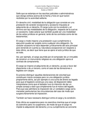 Consultor Jurídico Digital de Honduras
Diccionario Jurídico Edición 2005
Pedidos al 9908397
Sello que se estampa en los escritos judiciales o administrativos
que otorga certeza acerca de la fecha y hora en que fueron
recibidos por la autoridad sellante.
En derecho civil, modalidad de la obligación que consiste en una
prestación de carácter excepcional y accesorio impuesta al
adquirente de un derecho. El cargo junto con la condición y el
término son las modalidades de la obligación, respecto de la cual es
un accesorio. Cabe aclarar que también puede ser una modalidad
de los actos jurídicos en general, tanto de los contratos como de los
testamentos.
El cargo o modo impone una prestación cuyo cumplimiento o
ejecución puede ser exigido como cualquier otra obligación. Su
carácter accesorio le hace depender jurídicamente del acto principal
pero teniendo en cuenta su naturaleza excepcional con respecto a
éste último, es decir que tiene que se ajeno al acto jurídico de que
se trate.
Así, por ejemplo, el cargo asumido por el comprador de un inmueble
de construir un monumento religioso es una obligación ajena al
contrato de compraventa.
El cargo se impone al adquirente de un derecho, ya sea a favor del
disponente o de un tercero, como el caso de las donaciones o
legados con cargos.
Es preciso distinguir aquellas declaraciones de voluntad que
constituyen meros consejos pero no una obligación jurídica
propiamente dicha, así por ejemplo si una suma de dinero es legada
para que el legatario construya una casa, tal disposición debe
interpretarse como que el testador tuvo la intención de dar un
simple consejo o bien que simplemente fue el motivo del legado.
Para que sea admitiera la imposición de un verdadero cargo sería
menester particularizar las circunstancias del caso de modo que
surgiera llanamente tal imposición.
También se hace necesario distinguir entre el cargo y la condición.
Esta última es suspensiva pero no coercitiva mientras que el cargo
es coercitivo pero no suspensivo, de modo tal que el cargo no
impide la adquisición del derecho y si su cumplimiento se convierte
 