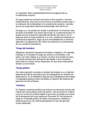 Consultor Jurídico Digital de Honduras
Diccionario Jurídico Edición 2005
Pedidos al 9908397
en imposible, dicha imposibilidad elimina la exigencia de su
cumplimiento coactivo.
El cargo puede ser accesorio de actos a título gratuito u oneroso
indistintamente, solo que en los primeros el acreedor puede exigir o
la restitución de la liberalidad o el cumplimiento coactivo, mientras
que en los segundos solamente puede elegir esta última vía.
El cargo a su vez puede ser simple o condicional. En el primer caso
acuerda al acreedor una acción para exigir su cumplimiento pero no
puede revocar el derecho adquirido del deudor del mismo. En el
segundo caso el cargo puede ser a su vez, condicional resolutorio o
condicional suspensivo, según que la revocabilidad de un derecho
adquirido o la adquisición del mismo se subordine al cumplimiento
de una condición potestativa.
*Cargo del heredero
Obligación accesoria impuesta al heredero o legatario. Por ejemplo,
impongo a mi heredero el cargo de construir una bóveda, o de
pasar una renta vitalicia a un tercero. Aunque el concepto es claro,
no resulta siempre fácil distinguirlo del legado o de la condición,
sobre todo en ciertas zonas marginales, en que esas instituciones
tienden a confundirse.
*Cargo público
Con esta expresión se alude al carácter del empleo a a un régimen
especial de distinta naturaleza que los trabajadores en relación de
dependencia. En la República Argentina los trabajadores del Estado
o empleados públicos están sometidos al régimen del estatuto del
personal civil de la Nación.
*Carlismo
En España, tendencia política que sostuvo los derechos al trono del
infante don Carlos María Isidro de borbon, hijo de Carlos IV y María
Luisa en contra de la Reina Isabel II que fuera coronada con motivo
de la derogación de la ley salida por Fernando VII. Se transformó
luego en un partido político de ideas monarquicas y católicas a
ultranza que tuvo una notoria participación en las tres guerras
civiles españolas.
 