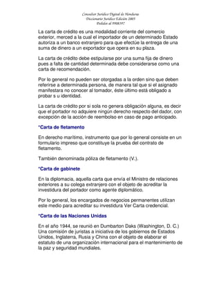 Consultor Jurídico Digital de Honduras
Diccionario Jurídico Edición 2005
Pedidos al 9908397
La carta de crédito es una modalidad corriente del comercio
exterior, merced a la cual el importador de un determinado Estado
autoriza a un banco extranjero para que efectúe la entrega de una
suma de dinero a un exportador que opera en su plaza.
La carta de crédito debe estipularse por una suma fija de dinero
pues a falta de cantidad determinada debe considerarse como una
carta de recomendación.
Por lo general no pueden ser otorgadas a la orden sino que deben
referirse a determinada persona, de manera tal que si el asignado
manifestara no conocer al tomador, éste último está obligado a
probar s u identidad.
La carta de crédito por si sola no genera obligación alguna, es decir
que el portador no adquiere ningún derecho respecto del dador, con
excepción de la acción de reembolso en caso de pago anticipado.
*Carta de fletamento
En derecho marítimo, instrumento que por lo general consiste en un
formulario impreso que constituye la prueba del contrato de
fletamento.
También denominada póliza de fletamento (V.).
*Carta de gabinete
En la diplomacia, aquella carta que envía el Ministro de relaciones
exteriores a su colega extranjero con el objeto de acreditar la
investidura del portador como agente diplomático.
Por lo general, los encargados de negocios permanentes utilizan
este medio para acreditar su investidura Ver Carta credencial.
*Carta de las Naciones Unidas
En el año 1944, se reunió en Dumbarton Daks (Washington, D. C.)
Una comisión de juristas a iniciativa de los gobiernos de Estados
Unidos, Inglaterra, Rusia y China con el objeto de elaborar el
estatuto de una organización internacional para el mantenimiento de
la paz y seguridad mundiales.
 