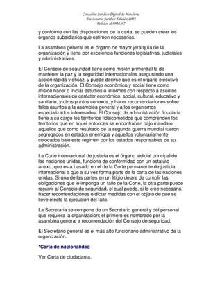 Consultor Jurídico Digital de Honduras
Diccionario Jurídico Edición 2005
Pedidos al 9908397
y conforme con las disposiciones de la carta, se pueden crear los
órganos subsidiarios que estimen necesarios.
La asamblea general es el órgano de mayor jerarquía de la
organización y tiene por excelencia funciones legislativas, judiciales
y administrativas.
El Consejo de seguridad tiene como misión primordial la de
mantener la paz y la seguridad internacionales asegurando una
acción rápida y eficaz, y puede decirse que es el órgano ejecutivo
de la organización. El Consejo económico y social tiene como
misión hacer o iniciar estudios o informes con respecto a asuntos
internacionales de carácter económico, social, cultural, educativo y
sanitario, y otros puntos conexos, y hacer recomendaciones sobre
tales asuntos a la asamblea general y a los organismos
especializados interesados. El Consejo de administración fiduciaria
tiene a su cargo los territorios fideicometidos que comprenden los
territorios que en aquel entonces se encontraban bajo mandato,
aquellos que como resultado de la segunda guerra mundial fueron
segregados en estados enemigos y aquellos voluntariamente
colocados bajo este régimen por los estados responsables de su
administración.
La Corte internacional de justicia es el órgano judicial principal de
las naciones unidas, funciona de conformidad con un estatuto
anexo, que esta basado en el de la Corte permanente de justicia
internacional a que a su vez forma parte de la carta de las naciones
unidas. Si una de las partes en un litigio dejare de cumplir las
obligaciones que le imponga un fallo de la Corte, la otra parte puede
recurrir al Consejo de seguridad, el cual puede, si lo cree necesario,
hacer recomendaciones o dictar medidas con el objeto de que se
lleve efecto la ejecución del fallo.
La Secretaria se compone de un Secretario general y del personal
que requiera la organización; el primero es nombrado por la
asamblea general a recomendación del Consejo de seguridad.
El Secretario general es el más alto funcionario administrativo de la
organización.
*Carta de nacionalidad
Ver Carta de ciudadanía.
 