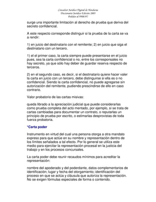 Consultor Jurídico Digital de Honduras
Diccionario Jurídico Edición 2005
Pedidos al 9908397
surge una importante limitación al derecho de prueba que deriva del
secreto confidencial.
A este respecto corresponde distinguir si la prueba de la carta se va
a rendir:
1) en juicio del destinatario con el remitente; 2) en juicio que siga el
destinatario con un tercero.
1) el el primer caso, la carta siempre puede presentarse en el juicio
pues, sea la carta confidencial o no, entre los corresponsales no
hay secreto, ya que sólo hay deber de guardar reserva respecto de
terceros.
2) en el segundo caso, es decir, si el destinatario quiere hacer valer
la carta en juicio con un tercero, debe distinguirse si ella es o no
confidencial. Siendo la carta confidencial, no puede agregarse sin
autorización del remitente, pudiendo prescindirse de ello en caso
contrario.
Valor probatorio de las cartas misivas:
queda librado a la apreciación judicial que puede considerarlas
como prueba completa del acto mentado, por ejemplo, si se trata de
cartas cambiadas para documentar un contrato, o reputarlas un
principio de prueba por escrito, o estimarlas desprovistas de toda
fuerza probatoria.
*Carta poder
Instrumento en virtud del cual una persona otorga a otra mandato
expreso para que actúe en su nombre y representación dentro de
los límites señalados a tal efecto. Por lo general se utiliza este
medio para ejercitar la representación procesal en la justicia del
trabajo y en los procesos concursales.
La carta poder debe reunir recaudos mínimos para acreditar la
representación:
nombre del apoderado y del poderdante, datos complementarios de
identificación; lugar y fecha del otorgamiento; identificación del
proceso en que se actúa y cláusula que autoriza la representación.
No se exigen fórmulas especiales de forma o contenido.
 