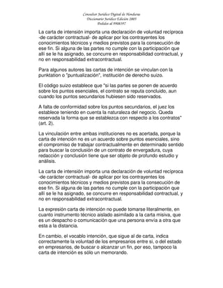 Consultor Jurídico Digital de Honduras
Diccionario Jurídico Edición 2005
Pedidos al 9908397
La carta de intensión importa una declaración de voluntad recíproca
-de carácter contractual- de aplicar por los contrayentes los
conocimientos técnicos y medios previstos para la consecución de
ese fin. Si alguna de las partes no cumple con la participación que
allí se le ha asignado, se concurre en responsabilidad contractual, y
no en responsabilidad extracontractual.
Para algunos autores las cartas de intención se vinculan con la
punktation o "puntualización", institución de derecho suizo.
El código suizo establece que "si las partes se ponen de acuerdo
sobre los puntos esenciales, el contrato se reputa concluido, aun
cuando los puntos secundarios hubiesen sido reservados.
A falta de conformidad sobre los puntos secundarios, el juez los
establece teniendo en cuenta la naturaleza del negocio. Queda
reservada la forma que se establezca con respecto a los contratos"
(art. 2).
La vinculación entre ambas instituciones no es acertada, porque la
carta de intención no es un acuerdo sobre puntos esenciales, sino
el compromiso de trabajar contractualmente en determinado sentido
para buscar la conclusión de un contrato de envergadura, cuya
redacción y conclusión tiene que ser objeto de profundo estudio y
análisis.
La carta de intensión importa una declaración de voluntad recíproca
-de carácter contractual- de aplicar por los contrayentes los
conocimientos técnicos y medios previstos para la consecución de
ese fin. Si alguna de las partes no cumple con la participación que
allí se le ha asignado, se concurre en responsabilidad contractual, y
no en responsabilidad extracontractual.
La expresión carta de intención no puede tomarse literalmente, en
cuanto instrumento técnico aislado asimilado a la carta misiva, que
es un despacho o comunicación que una persona envía a otra que
esta a la distancia.
En cambio, el vocablo intención, que sigue al de carta, indica
correctamente la voluntad de los empresarios entre si, o del estado
en empresarios, de buscar o alcanzar un fin, por eso, tampoco la
carta de intención es sólo un memorando.
 