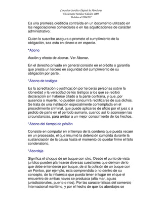 Consultor Jurídico Digital de Honduras
Diccionario Jurídico Edición 2005
Pedidos al 9908397
Es una promesa crediticia contraída en un documento utilizado en
las negociaciones comerciales o en las adjudicaciones de carácter
administrativo.
Quien lo suscribe asegura o promete el cumplimiento de la
obligación, sea esta en dinero o en especie.
*Abono
Acción y efecto de abonar. Ver Abonar.
En el derecho privado en general consiste en el crédito o garantía
que presta un tercero en seguridad del cumplimiento de su
obligación por parte.
*Abono de testigos
Es la acreditación o justificación por terceras personas sobre la
idoneidad y la veracidad de los testigos a los que se recibió
declaración sin haberse citado a la parte contraria, y que, por
ausencia o muerte, no pueden concurrirá rectificarse de sus dichos.
Se trata de una institución especialmente contemplada en el
procedimiento criminal, que puede aplicarse de oficio por el juez o a
pedido de parte en el período sumario, cuando así lo aconsejen las
circunstancias, para arribar a un mejor conocimiento de los hechos.
*Abono del tiempo de prisión
Consiste en computar en el tiempo de la condena que pueda recaer
en un procesado, el que insumió la detención cumplida durante la
sustanciación de la causa hasta el momento de quedar firme el fallo
condenatorio.
*Abordaje
Significa el choque de un buque con otro. Desde el punto de vista
jurídico pueden plantearse diversas cuestiones que derivan de lo
que debe entenderse por buque, de si la colisión de un buque con
un Pontoo, por ejemplo, esta comprendida o no dentro de su
concepto, de la influencia que pueda tener el lugar en el que el
encuentro de ambas naves se produzca (alta mar, aguas
jurisdiccionales, puerto o ríos). Por las características del comercio
internacional marítimo, y por el hecho de que los abordajes se
 