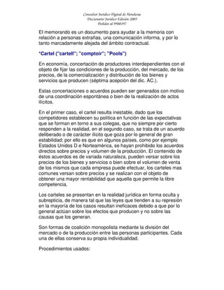 Consultor Jurídico Digital de Honduras
Diccionario Jurídico Edición 2005
Pedidos al 9908397
El memorando es un documento para ayudar a la memoria con
relación a personas extrañas, una comunicación informa, y por lo
tanto marcadamente alejada del ámbito contractual.
*Cartel ("cartell"; "comptoir"; "Pools")
En economía, concertación de productores interdependientes con el
objeto de fijar las condiciones de la producción, del mercado, de los
precios, de la comercialización y distribución de los bienes y
servicios que producen (séptima acepción del dic. AC.).
Estas concertaciones o acuerdos pueden ser generados con motivo
de una coordinación espontánea o bien de la realización de actos
ilícitos.
En el primer caso, el cartel resulta inestable, dado que los
competidores establecen su política en función de las expectativas
que se forman en torno a sus colegas, que no siempre por cierto
responden a la realidad, en el segundo caso, se trata de un acuerdo
deliberado o de carácter ilícito que goza por lo general de gran
estabilidad; por ello es que en algunos países, como por ejemplo
Estados Unidos D e Norteamérica, se hayan prohibido los acuerdos
directos sobre precios y volumen de la producción. El contenido de
éstos acuerdos es de variada naturaleza, pueden versar sobre los
precios de los bienes y servicios o bien sobre el volumen de venta
de los mismos que cada empresa puede efectuar, los carteles mas
comunes versan sobre precios y se realizan con el objeto de
obtener una mayor rentabilidad que aquella que permite la libre
competencia.
Los carteles se presentan en la realidad jurídica en forma oculta y
subrepticia, de manera tal que las leyes que tienden a su represión
en la mayoría de los casos resultan ineficaces debido a que por lo
general actúan sobre los efectos que producen y no sobre las
causas que los generan.
Son formas de coalición monopolista mediante la división del
mercado o de la producción entre las personas participantes. Cada
una de ellas conserva su propia individualidad.
Procedimientos usados:
 