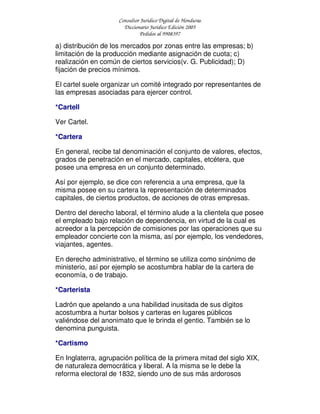 Consultor Jurídico Digital de Honduras
Diccionario Jurídico Edición 2005
Pedidos al 9908397
a) distribución de los mercados por zonas entre las empresas; b)
limitación de la producción mediante asignación de cuota; c)
realización en común de ciertos servicios(v. G. Publicidad); D)
fijación de precios mínimos.
El cartel suele organizar un comité integrado por representantes de
las empresas asociadas para ejercer control.
*Cartell
Ver Cartel.
*Cartera
En general, recibe tal denominación el conjunto de valores, efectos,
grados de penetración en el mercado, capitales, etcétera, que
posee una empresa en un conjunto determinado.
Así por ejemplo, se dice con referencia a una empresa, que la
misma posee en su cartera la representación de determinados
capitales, de ciertos productos, de acciones de otras empresas.
Dentro del derecho laboral, el término alude a la clientela que posee
el empleado bajo relación de dependencia, en virtud de la cual es
acreedor a la percepción de comisiones por las operaciones que su
empleador concierte con la misma, así por ejemplo, los vendedores,
viajantes, agentes.
En derecho administrativo, el término se utiliza como sinónimo de
ministerio, así por ejemplo se acostumbra hablar de la cartera de
economía, o de trabajo.
*Carterista
Ladrón que apelando a una habilidad inusitada de sus dígitos
acostumbra a hurtar bolsos y carteras en lugares públicos
valiéndose del anonimato que le brinda el gentio. También se lo
denomina punguista.
*Cartismo
En Inglaterra, agrupación política de la primera mitad del siglo XIX,
de naturaleza democrática y liberal. A la misma se le debe la
reforma electoral de 1832, siendo uno de sus más ardorosos
 