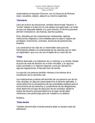 Consultor Jurídico Digital de Honduras
Diccionario Jurídico Edición 2005
Pedidos al 9908397
sostenedores el escocés O'Connor, con la influencia de Richard
owen, socialista, utópico, adquirió su máximo esplendor.
*Cartulario
Libro de archivo de actuaciones, también denominado "becerro" o
"tumbo" debido a la piel con la cual estaba encuadernado o al modo
en que era dispuesto debido a su gran tamaño. El término proviene
del latín chartularium, de chartula, escritura pública.
Eran utilizados por las corporaciones medioevales, iglesias,
instituciones religiosas y comunidades para la copia o registro de
privilegios. Exenciones, contratos, escrituras de pertenencias,
etcétera.
Los caratularios han sido de un inestimable valor para los
historiadores debido a la autenticidad de los asientos que en ellos
se registraban, que a su vez era el objeto de su razón de ser.
*Casa
Edificio destinado a la habitación de un individuo y su familia. Desde
el punto de vista de derecho es un bien inmueble, y en algunos
casos sometido a un régimen especial, como por ejemplo en
algunas legislaciones, el llamado bien de familia.
La casa de una persona también interesa a los efectos de la
constitución de su domicilio real.
Las implicaciones jurídicas del domicilio de una persona son de los
mas variadas; en algunos casos determina el derecho aplicable, a
veces determina la competencia de las autoridades públicas para el
conocimiento de los derechos y cumplimiento de las obligaciones,
otras determina el lugar de ejecución de los contratos; desde la
esfera del derecho procesal determina el lugar donde debe
notificarse a las partes bajo pena de nulidad en su defecto.
Etcétera.
*Casa barata
También denominada vivienda precaria dado su escaso costo de
edificación.
 
