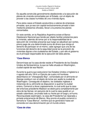 Consultor Jurídico Digital de Honduras
Diccionario Jurídico Edición 2005
Pedidos al 9908397
Es aquella construída generalmente obedeciendo a la ejecución de
planes de vivienda concertados por el Estado, con el objeto de
proveer a las clases humildes de una vivienda digna.
Para estos casos el Estado acostumbra a valerse de empresas
privadas, que ya sea con capital exclusivamente privado o bien
mediante préstamos oficiales, llevan a la práctica los planes
concertados.
En este sentido, en la República Argentina existe el Banco
Hipotecario Nacional que tiende por objeto facilitar préstamos para
la vivienda, además de tomar por si la responsabilidad de la
ejecución de viviendas precarias que luego se adjudican por sorteo,
previo pago de una determinada suma de dinero que otorga el
derecho de participar en el mismo, cabe agregar que una de las
funciones del derecho de la seguridad social es la provisión de
viviendas dignas a los ciudadanos del Estado, y por ello el gobierno
es el principal responsable de la ejecución de tales planes.
*Casa Blanca
Denomínase así la casa donde reside el Presidente de los Estados
Unidos de Norteamérica, la que se halla situada en Washington,
ciudad capital de esa Nación.
Durante la guerra que sostuvieron los Estados Unidos e Inglaterra e
n agosto del año 1914 un Ejército de cuatro mil hombres
desembarco en "chesapeake Bay", comandado por el almirante sir
George cockburn con el objeto de tomar por asalto la ciudad de
Washington. Conseguido el objetivo, los soldados ingleses a
instancias de su almirante se dispusieron a quemar la ciudad
entera. Comenzó a llover copiosamente, lo cual evitó que la casa
del entonces presidente Madison se destruyera completamente por
obra de las llamas; sin perjuicio de lo cual la casa quedó en un
estado calamitoso, arruinado todo su frente por el fuego y el humo.
Reconquistada washington, la casa del Presidente fue reparada y
pintada enteramente de Blanco. Muy pronto el pueblo comenzó a
llamarla la "Casa Blanca", nombre que se generalizó hasta ser
conocida con esa denominación por el mundo entero.
*Casa de citas
 