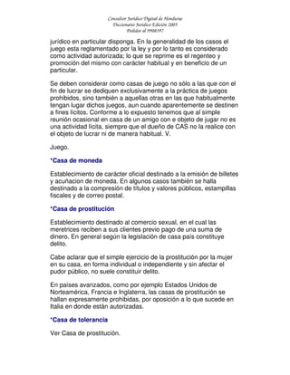 Consultor Jurídico Digital de Honduras
Diccionario Jurídico Edición 2005
Pedidos al 9908397
jurídico en particular disponga. En la generalidad de los casos el
juego esta reglamentado por la ley y por lo tanto es considerado
como actividad autorizada; lo que se reprime es el regenteo y
promoción del mismo con carácter habitual y en beneficio de un
particular.
Se deben considerar como casas de juego no sólo a las que con el
fin de lucrar se dediquen exclusivamente a la práctica de juegos
prohibidos, sino también a aquellas otras en las que habitualmente
tengan lugar dichos juegos, aun cuando aparentemente se destinen
a fines lícitos. Conforme a lo expuesto tenemos que al simple
reunión ocasional en casa de un amigo con e objeto de jugar no es
una actividad lícita, siempre que el dueño de CAS no la realice con
el objeto de lucrar ni de manera habitual. V.
Juego.
*Casa de moneda
Establecimiento de carácter oficial destinado a la emisión de billetes
y acuñacion de moneda. En algunos casos también se halla
destinado a la compresión de títulos y valores públicos, estampillas
fiscales y de correo postal.
*Casa de prostitución
Establecimiento destinado al comercio sexual, en el cual las
meretrices reciben a sus clientes previo pago de una suma de
dinero. En general según la legislación de casa país constituye
delito.
Cabe aclarar que el simple ejercicio de la prostitución por la mujer
en su casa, en forma individual o independiente y sin afectar el
pudor público, no suele constituir delito.
En países avanzados, como por ejemplo Estados Unidos de
Norteamérica, Francia e Inglaterra, las casas de prostitución se
hallan expresamente prohibidas, por oposición a lo que sucede en
Italia en donde están autorizadas.
*Casa de tolerancia
Ver Casa de prostitución.
 
