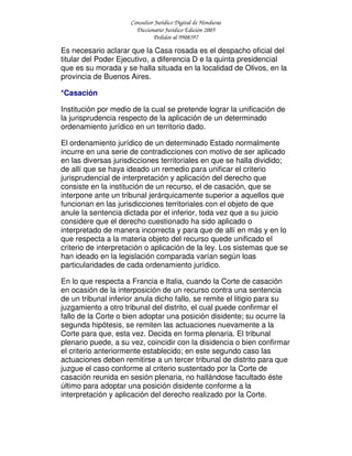 Consultor Jurídico Digital de Honduras
Diccionario Jurídico Edición 2005
Pedidos al 9908397
Es necesario aclarar que la Casa rosada es el despacho oficial del
titular del Poder Ejecutivo, a diferencia D e la quinta presidencial
que es su morada y se halla situada en la localidad de Olivos, en la
provincia de Buenos Aires.
*Casación
Institución por medio de la cual se pretende lograr la unificación de
la jurisprudencia respecto de la aplicación de un determinado
ordenamiento jurídico en un territorio dado.
El ordenamiento jurídico de un determinado Estado normalmente
incurre en una serie de contradicciones con motivo de ser aplicado
en las diversas jurisdicciones territoriales en que se halla dividido;
de allí que se haya ideado un remedio para unificar el criterio
jurisprudencial de interpretación y aplicación del derecho que
consiste en la institución de un recurso, el de casación, que se
interpone ante un tribunal jerárquicamente superior a aquellos que
funcionan en las jurisdicciones territoriales con el objeto de que
anule la sentencia dictada por el inferior, toda vez que a su juicio
considere que el derecho cuestionado ha sido aplicado o
interpretado de manera incorrecta y para que de allí en más y en lo
que respecta a la materia objeto del recurso quede unificado el
criterio de interpretación o aplicación de la ley. Los sistemas que se
han ideado en la legislación comparada varían según loas
particularidades de cada ordenamiento jurídico.
En lo que respecta a Francia e Italia, cuando la Corte de casación
en ocasión de la interposición de un recurso contra una sentencia
de un tribunal inferior anula dicho fallo, se remite el litigio para su
juzgamiento a otro tribunal del distrito, el cual puede confirmar el
fallo de la Corte o bien adoptar una posición disidente; su ocurre la
segunda hipótesis, se remiten las actuaciones nuevamente a la
Corte para que, esta vez. Decida en forma plenaria. El tribunal
plenario puede, a su vez, coincidir con la disidencia o bien confirmar
el criterio anteriormente establecido; en este segundo caso las
actuaciones deben remitirse a un tercer tribunal de distrito para que
juzgue el caso conforme al criterio sustentado por la Corte de
casación reunida en sesión plenaria, no hallándose facultado éste
último para adoptar una posición disidente conforme a la
interpretación y aplicación del derecho realizado por la Corte.
 