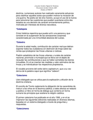 Consultor Jurídico Digital de Honduras
Diccionario Jurídico Edición 2005
Pedidos al 9908397
doctrina, numerosos autores han realizado vanamente esfuerzos
para clasificar aquellos actos que pueden motivar la iniciación de
una guerra. No podía ser de otra manera, ya que el uso de la fuerza
para solucionar las cuestiones que pueden suscitarse entre dos
estados es una decisión de carácter eminentemente político,
motivada por intereses de diversa naturaleza.
*Catalepsia
Crisis histérica repentina que puede sufrir una persona y que
consiste en la suspensión de las sensaciones corporeas
caracterizada por una inmovilidad absoluta del cuerpo.
*Catastro
Durante la edad media, contribución de carácter real que debían
soportar todos los ciudadanos sin distinción de linaje sobre las
rentas que produjeran las fincas urbanas o rústicas.
Padrón estadístico de las fincas urbanas y rurales de carácter
nacional, provincial o municipal que se lleva con el objeto de
recaudar las contribuciones a que se hallan sometidos los bienes
inmuebles. En el se insertan las medidas y valor estimativo de las
fincas y se individualizan los respectivos propietarios.
El vocablo proviene del verbo latino capitastrum, que a su vez
deriva de la palabra caput que significa "cabeza".
*Catecismo
Libro dialogado que se utiliza para la explicación y difusión de la
doctrina cristiana.
El concilio de Trento reglamento la obligación de los sacerdotes de
instruir a los niños en la doctrina católica; a tales efectos se redactó
y público un libro en forma de diálogo que contenía en forma
sumaria los principios que sostiene la religión católica.
El primer catecismo fue publicado en el año 1566, y en el se
inspiraron las siguientes ediciones realizadas en diversos idiomas,
basadas en un sistema dialogado a través de preguntas y
respuestas.
*Catecúmeno
 