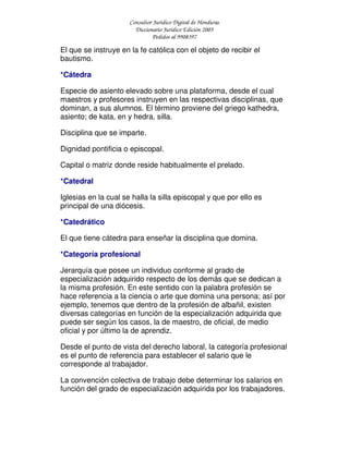 Consultor Jurídico Digital de Honduras
Diccionario Jurídico Edición 2005
Pedidos al 9908397
El que se instruye en la fe católica con el objeto de recibir el
bautismo.
*Cátedra
Especie de asiento elevado sobre una plataforma, desde el cual
maestros y profesores instruyen en las respectivas disciplinas, que
dominan, a sus alumnos. El término proviene del griego kathedra,
asiento; de kata, en y hedra, silla.
Disciplina que se imparte.
Dignidad pontificia o episcopal.
Capital o matriz donde reside habitualmente el prelado.
*Catedral
Iglesias en la cual se halla la silla episcopal y que por ello es
principal de una diócesis.
*Catedrático
El que tiene cátedra para enseñar la disciplina que domina.
*Categoría profesional
Jerarquía que posee un individuo conforme al grado de
especialización adquirido respecto de los demás que se dedican a
la misma profesión. En este sentido con la palabra profesión se
hace referencia a la ciencia o arte que domina una persona; así por
ejemplo, tenemos que dentro de la profesión de albañil, existen
diversas categorías en función de la especialización adquirida que
puede ser según los casos, la de maestro, de oficial, de medio
oficial y por último la de aprendiz.
Desde el punto de vista del derecho laboral, la categoría profesional
es el punto de referencia para establecer el salario que le
corresponde al trabajador.
La convención colectiva de trabajo debe determinar los salarios en
función del grado de especialización adquirida por los trabajadores.
 