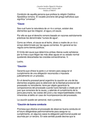 Consultor Jurídico Digital de Honduras
Diccionario Jurídico Edición 2005
Pedidos al 9908397
Condición de aquélla persona que profesa la religión Católica
Apostólica romana. El vocablo proviene del griego kalholicos que
significa "universal".
*Cauce
Sea cual fuere la naturaleza de un río o arroyo, existen dos
elementos que los integran, el agua y el cauce.
Por ello es que el derecho romano basado en razones estrictamente
prácticas los denominaba "cursos de agua".
Como se infiere, el cauce es el lecho, álveo o madre de un río o
arroyo determinado por las aguas corrientes. En general se los
regula como bienes públicos.
El límite del cauce que determina ambas riberas suele señalarse
por la línea a que llegan las más altas aguas en su estado normal
quedando descartadas las crecidas extraordinarias. V.
Lecho.
*Caución
Garantía que ofrece la parte o un tercero para asegurar el
cumplimiento de una obligación reconocida o impuesta
judicialmente en un proceso.
En el derecho procesal penal argentino la caución es uno de los
elementos exigidos para la obtención de la libertad provisional del
procesado no reincidente; tiene por objeto garantizar la
comparecencia del procesado cuando fuere llamado o citado por el
juez que conociere de la causa, y además el cumplimiento de la
pena pecuniaria, las costas del juicio y las responsabilidades civiles
inherentes al delito en caso de incomparecencia del procesado.
La caución puede ser personal, real o juratoria.
*Caución de buena conducta
Promesa que efectúa el procesado de observar buena conducta en
el futuro obligándose patrimonialmente para asegurar su
cumplimiento, en algunos casos la obligación patrimonial puede ser
asumida por un tercero. En este sentido puede decirse que la
 