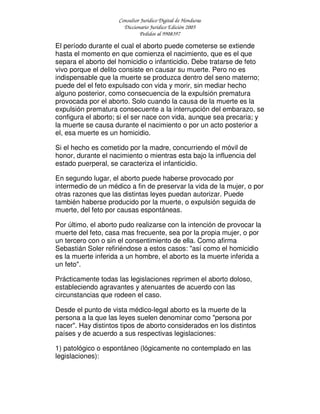 Consultor Jurídico Digital de Honduras
Diccionario Jurídico Edición 2005
Pedidos al 9908397
El período durante el cual el aborto puede cometerse se extiende
hasta el momento en que comienza el nacimiento, que es el que
separa el aborto del homicidio o infanticidio. Debe tratarse de feto
vivo porque el delito consiste en causar su muerte. Pero no es
indispensable que la muerte se produzca dentro del seno materno;
puede del el feto expulsado con vida y morir, sin mediar hecho
alguno posterior, como consecuencia de la expulsión prematura
provocada por el aborto. Solo cuando la causa de la muerte es la
expulsión prematura consecuente a la interrupción del embarazo, se
configura el aborto; si el ser nace con vida, aunque sea precaria; y
la muerte se causa durante el nacimiento o por un acto posterior a
el, esa muerte es un homicidio.
Si el hecho es cometido por la madre, concurriendo el móvil de
honor, durante el nacimiento o mientras esta bajo la influencia del
estado puerperal, se caracteriza el infanticidio.
En segundo lugar, el aborto puede haberse provocado por
intermedio de un médico a fin de preservar la vida de la mujer, o por
otras razones que las distintas leyes puedan autorizar. Puede
también haberse producido por la muerte, o expulsión seguida de
muerte, del feto por causas espontáneas.
Por último, el aborto pudo realizarse con la intención de provocar la
muerte del feto, casa mas frecuente, sea por la propia mujer, o por
un tercero con o sin el consentimiento de ella. Como afirma
Sebastián Soler refiriéndose a estos casos: "así como el homicidio
es la muerte inferida a un hombre, el aborto es la muerte inferida a
un feto".
Prácticamente todas las legislaciones reprimen el aborto doloso,
estableciendo agravantes y atenuantes de acuerdo con las
circunstancias que rodeen el caso.
Desde el punto de vista médico-legal aborto es la muerte de la
persona a la que las leyes suelen denominar como "persona por
nacer". Hay distintos tipos de aborto considerados en los distintos
países y de acuerdo a sus respectivas legislaciones:
1) patológico o espontáneo (lógicamente no contemplado en las
legislaciones):
 