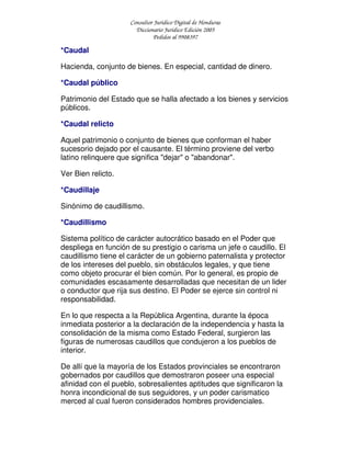 Consultor Jurídico Digital de Honduras
Diccionario Jurídico Edición 2005
Pedidos al 9908397
*Caudal
Hacienda, conjunto de bienes. En especial, cantidad de dinero.
*Caudal público
Patrimonio del Estado que se halla afectado a los bienes y servicios
públicos.
*Caudal relicto
Aquel patrimonio o conjunto de bienes que conforman el haber
sucesorio dejado por el causante. El término proviene del verbo
latino relinquere que significa "dejar" o "abandonar".
Ver Bien relicto.
*Caudillaje
Sinónimo de caudillismo.
*Caudillismo
Sistema político de carácter autocrático basado en el Poder que
despliega en función de su prestigio o carisma un jefe o caudillo. El
caudillismo tiene el carácter de un gobierno paternalista y protector
de los intereses del pueblo, sin obstáculos legales, y que tiene
como objeto procurar el bien común. Por lo general, es propio de
comunidades escasamente desarrolladas que necesitan de un lider
o conductor que rija sus destino. El Poder se ejerce sin control ni
responsabilidad.
En lo que respecta a la República Argentina, durante la época
inmediata posterior a la declaración de la independencia y hasta la
consolidación de la misma como Estado Federal, surgieron las
figuras de numerosas caudillos que condujeron a los pueblos de
interior.
De allí que la mayoría de los Estados provinciales se encontraron
gobernados por caudillos que demostraron poseer una especial
afinidad con el pueblo, sobresalientes aptitudes que significaron la
honra incondicional de sus seguidores, y un poder carismatico
merced al cual fueron considerados hombres providenciales.
 