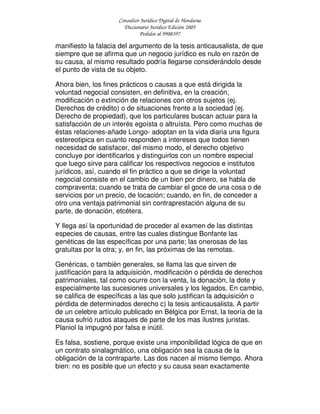 Consultor Jurídico Digital de Honduras
Diccionario Jurídico Edición 2005
Pedidos al 9908397
manifiesto la falacia del argumento de la tesis anticausalista, de que
siempre que se afirma que un negocio jurídico es nulo en razón de
su causa, al mismo resultado podría llegarse considerándolo desde
el punto de vista de su objeto.
Ahora bien, los fines prácticos o causas a que está dirigida la
voluntad negocial consisten, en definitiva, en la creación,
modificación o extinción de relaciones con otros sujetos (ej.
Derechos de crédito) o de situaciones frente a la sociedad (ej.
Derecho de propiedad), que los particulares buscan actuar para la
satisfacción de un interés egoísta o altruísta. Pero como muchas de
éstas relaciones-añade Longo- adoptan en la vida diaria una figura
estereotipica en cuanto responden a intereses que todos tienen
necesidad de satisfacer, del mismo modo, el derecho objetivo
concluye por identificarlos y distinguirlos con un nombre especial
que luego sirve para calificar los respectivos negocios e institutos
jurídicos, así, cuando el fin práctico a que se dirige la voluntad
negocial consiste en el cambio de un bien por dinero, se habla de
compraventa; cuando se trata de cambiar el goce de una cosa o de
servicios por un precio, de locación; cuando, en fin, de conceder a
otro una ventaja patrimonial sin contraprestación alguna de su
parte, de donación, etcétera.
Y llega así la oportunidad de proceder al examen de las distintas
especies de causas, entre las cuales distingue Bonfante las
genéticas de las específicas por una parte; las onerosas de las
gratuitas por la otra; y, en fin, las próximas de las remotas.
Genéricas, o también generales, se llama las que sirven de
justificación para la adquisición, modificación o pérdida de derechos
patrimoniales, tal como ocurre con la venta, la donación, la dote y
especialmente las sucesiones universales y los legados. En cambio,
se califica de específicas a las que solo justifican la adquisición o
pérdida de determinados derecho c) la tesis anticausalista. A partir
de un celebre artículo publicado en Bélgica por Ernst, la teoría de la
causa sufrió rudos ataques de parte de los mas ilustres juristas.
Planiol la impugnó por falsa e inútil.
Es falsa, sostiene, porque existe una imponibilidad lógica de que en
un contrato sinalagmático, una obligación sea la causa de la
obligación de la contraparte. Las dos nacen al mismo tiempo. Ahora
bien: no es posible que un efecto y su causa sean exactamente
 