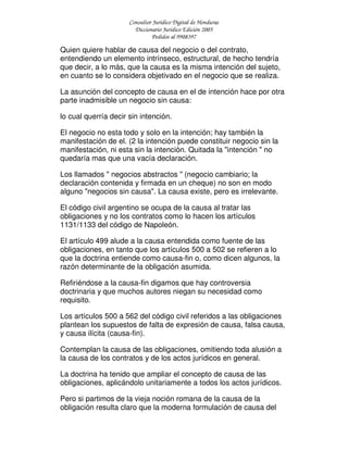 Consultor Jurídico Digital de Honduras
Diccionario Jurídico Edición 2005
Pedidos al 9908397
Quien quiere hablar de causa del negocio o del contrato,
entendiendo un elemento intrínseco, estructural, de hecho tendría
que decir, a lo más, que la causa es la misma intención del sujeto,
en cuanto se lo considera objetivado en el negocio que se realiza.
La asunción del concepto de causa en el de intención hace por otra
parte inadmisible un negocio sin causa:
lo cual querría decir sin intención.
El negocio no esta todo y solo en la intención; hay también la
manifestación de el. (2 la intención puede constituir negocio sin la
manifestación, ni esta sin la intención. Quitada la "intención " no
quedaría mas que una vacía declaración.
Los llamados " negocios abstractos " (negocio cambiario; la
declaración contenida y firmada en un cheque) no son en modo
alguno "negocios sin causa". La causa existe, pero es irrelevante.
El código civil argentino se ocupa de la causa al tratar las
obligaciones y no los contratos como lo hacen los artículos
1131/1133 del código de Napoleón.
El artículo 499 alude a la causa entendida como fuente de las
obligaciones, en tanto que los artículos 500 a 502 se refieren a lo
que la doctrina entiende como causa-fin o, como dicen algunos, la
razón determinante de la obligación asumida.
Refiriéndose a la causa-fin digamos que hay controversia
doctrinaria y que muchos autores niegan su necesidad como
requisito.
Los artículos 500 a 562 del código civil referidos a las obligaciones
plantean los supuestos de falta de expresión de causa, falsa causa,
y causa ilícita (causa-fin).
Contemplan la causa de las obligaciones, omitiendo toda alusión a
la causa de los contratos y de los actos jurídicos en general.
La doctrina ha tenido que ampliar el concepto de causa de las
obligaciones, aplicándolo unitariamente a todos los actos jurídicos.
Pero si partimos de la vieja noción romana de la causa de la
obligación resulta claro que la moderna formulación de causa del
 