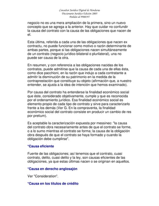 Consultor Jurídico Digital de Honduras
Diccionario Jurídico Edición 2005
Pedidos al 9908397
negocio no es una mera ampliación de la primera, sino un nuevo
concepto que se agrega a la anterior. Hay que cuidar no confundir
la causa del contrato con la causa de las obligaciones que nacen de
el.
Esta última, referida a cada una de las obligaciones que nacen ex
contractu, no puede funcionar como motivo o razón determinante de
ambas partes, porque si las obligaciones nacen simultáneamente
de un contrato (negocio jurídico bilateral o plurilateral), una no
puede ser causa de la otra.
En resumen, y con referencia a las obligaciones nacidas de los
contratos, puede admitirse que la causa de cada una de ellas ésta,
como dice pacchioni, en la razón que indujo a cada contratante a
admitir la disminución de su patrimonio en la medida de la
contraprestación que constituye su objeto (afirmación que, a nuestro
entender, se ajusta a la idea de intención que hemos examinado).
Por causa del contrato ha entenderse la finalidad económico social
que éste, considerado objetivamente, cumple y que es reconocida
por el ordenamiento jurídico. Esa finalidad económico social es
elemento propio de cada tipo de contrato y sirve para caracterizarlo
frente a los demás (Ver G. En la compraventa, la finalidad
económico social del contrato consiste en producir un cambio de res
por pretium).
Es aceptable la caracterización expuesta por messineo: "la causa
del contrato obra necesariamente antes de que el contrato se forme,
o a lo sumo mientras el contrato se forma; la causa de la obligación
obra después de que el contrato se haya formado y cuando la
obligación debe cumplirse".
*Causa eficiente
Fuente de las obligaciones; así tenemos que el contrato, cuasi
contrato, delito, cuasi delito y la ley, son causas eficientes de las
obligaciones, ya que estas últimas nacen o se originan en aquellos.
*Causa en derecho anglosajón
Ver "Consideration".
*Causa en los títulos de crédito
 