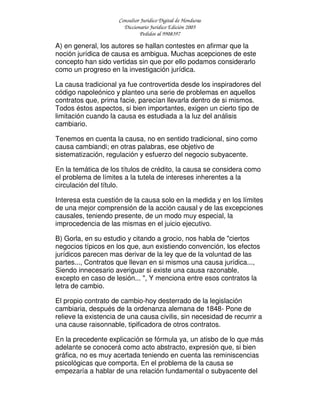 Consultor Jurídico Digital de Honduras
Diccionario Jurídico Edición 2005
Pedidos al 9908397
A) en general, los autores se hallan contestes en afirmar que la
noción jurídica de causa es ambigua. Muchas acepciones de este
concepto han sido vertidas sin que por ello podamos considerarlo
como un progreso en la investigación jurídica.
La causa tradicional ya fue controvertida desde los inspiradores del
código napoleónico y planteo una serie de problemas en aquellos
contratos que, prima facie, parecían llevarla dentro de si mismos.
Todos éstos aspectos, si bien importantes, exigen un cierto tipo de
limitación cuando la causa es estudiada a la luz del análisis
cambiario.
Tenemos en cuenta la causa, no en sentido tradicional, sino como
causa cambiandi; en otras palabras, ese objetivo de
sistematización, regulación y esfuerzo del negocio subyacente.
En la temática de los títulos de crédito, la causa se considera como
el problema de límites a la tutela de intereses inherentes a la
circulación del título.
Interesa esta cuestión de la causa solo en la medida y en los límites
de una mejor comprensión de la acción causal y de las excepciones
causales, teniendo presente, de un modo muy especial, la
improcedencia de las mismas en el juicio ejecutivo.
B) Gorla, en su estudio y citando a grocio, nos habla de "ciertos
negocios típicos en los que, aun existiendo convención, los efectos
jurídicos parecen mas derivar de la ley que de la voluntad de las
partes..., Contratos que llevan en si mismos una causa jurídica...,
Siendo innecesario averiguar si existe una causa razonable,
excepto en caso de lesión... ", Y menciona entre esos contratos la
letra de cambio.
El propio contrato de cambio-hoy desterrado de la legislación
cambiaria, después de la ordenanza alemana de 1848- Pone de
relieve la existencia de una causa civilis, sin necesidad de recurrir a
una cause raisonnable, tipificadora de otros contratos.
En la precedente explicación se fórmula ya, un atisbo de lo que más
adelante se conocerá como acto abstracto, expresión que, si bien
gráfica, no es muy acertada teniendo en cuenta las reminiscencias
psicológicas que comporta. En el problema de la causa se
empezaría a hablar de una relación fundamental o subyacente del
 