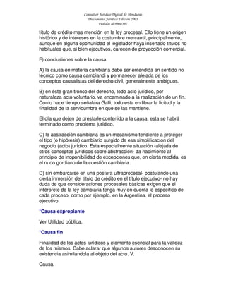 Consultor Jurídico Digital de Honduras
Diccionario Jurídico Edición 2005
Pedidos al 9908397
título de crédito mas mención en la ley procesal. Ello tiene un origen
histórico y de intereses en la costumbre mercantil, principalmente,
aunque en alguna oportunidad el legislador haya insertado títulos no
habituales que, si bien ejecutivos, carecen de proyección comercial.
F) conclusiones sobre la causa.
A) la causa en materia cambiaria debe ser entendida en sentido no
técnico como causa cambiandi y permanecer alejada de los
conceptos causalistas del derecho civil, generalmente ambiguos.
B) en éste gran tronco del derecho, todo acto jurídico, por
naturaleza acto voluntario, va encaminado a la realización de un fin.
Como hace tiempo señalara Galli, todo esta en librar la licitud y la
finalidad de la servidumbre en que se las mantiene.
El día que dejen de prestarle contenido a la causa, esta se habrá
terminado como problema jurídico.
C) la abstracción cambiaria es un mecanismo tendiente a proteger
el tipo (o hipótesis) cambiario surgido de esa simplificacion del
negocio (acto) jurídico. Esta especialmente situación -alejada de
otros conceptos jurídicos sobre abstracción- da nacimiento al
principio de inoponibilidad de excepciones que, en cierta medida, es
el nudo gordiano de la cuestión cambiaria.
D) sin embarcarse en una postura ultraprocesal- postulando una
cierta inmersión del título de crédito en el título ejecutivo- no hay
duda de que consideraciones procesales básicas exigen que el
intérprete de la ley cambiaria tenga muy en cuenta lo específico de
cada proceso, como por ejemplo, en la Argentina, el proceso
ejecutivo.
*Causa expropiante
Ver Utilidad pública.
*Causa fin
Finalidad de los actos jurídicos y elemento esencial para la validez
de los mismos. Cabe aclarar que algunos autores desconocen su
existencia asimilandola al objeto del acto. V.
Causa.
 