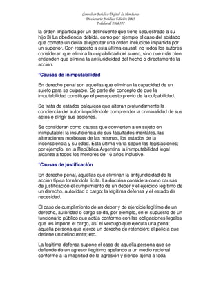 Consultor Jurídico Digital de Honduras
Diccionario Jurídico Edición 2005
Pedidos al 9908397
la orden impartida por un delincuente que tiene secuestrado a su
hijo 3) La obediencia debida, como por ejemplo el caso del soldado
que comete un delito al ejecutar una orden ineludible impartida por
un superior. Con respecto a esta última causal, no todos los autores
consideran que elimina la culpabilidad del sujeto, sino que más bien
entienden que elimina la antijuridicidad del hecho o directamente la
acción.
*Causas de inimputabilidad
En derecho penal son aquellas que eliminan la capacidad de un
sujeto para se culpable. Se parte del concepto de que la
imputabilidad constituye el presupuesto previo de la culpabilidad.
Se trata de estados psíquicos que alteran profundamente la
conciencia del autor impidiéndole comprender la criminalidad de sus
actos o dirigir sus acciones.
Se consideran como causas que convierten a un sujeto en
inimputable: la insuficiencia de sus facultades mentales, las
alteraciones morbosas de las mismas, los estados de la
inconsciencia y su edad. Esta última varía según las legislaciones;
por ejemplo, en la República Argentina la inimputabilidad legal
alcanza a todos los menores de 16 años inclusive.
*Causas de justificación
En derecho penal, aquellas que eliminan la antijuridicidad de la
acción típica tornándola lícita. La doctrina considera como causas
de justificación el cumplimiento de un deber y el ejercicio legítimo de
un derecho, autoridad o cargo; la legítima defensa y el estado de
necesidad.
El caso de cumplimiento de un deber y de ejercicio legítimo de un
derecho, autoridad o cargo se da, por ejemplo, en el supuesto de un
funcionario público que actúa conforme con las obligaciones legales
que les impone el cargo, así el verdugo que ejecuta una pena;
aquella persona que ejerce un derecho de retención; el policía que
detiene un delincuente; etc.
La legítima defensa supone el caso de aquella persona que se
defiende de un agresor ilegítimo apelando a un medio racional
conforme a la magnitud de la agresión y siendo ajena a toda
 