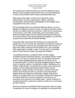 Consultor Jurídico Digital de Honduras
Diccionario Jurídico Edición 2005
Pedidos al 9908397
Se ha dicho que el delito de aborto es el crimen profesional de la
partera, frase inexacta porque intenta crear un crimen profesional
en quien tiene profesión que excluye la actividad delictuosa.
Más exacto seria hablar, si del crimen habitual de ciertos
profesionales, entre los cuales figuran médicos, parteras y
farmacéuticos, generalmente contemplados en los códigos como
"abusando" de su arte o ciencia.
Se ha intentado definir con amplitud el delito de aborto y se lo ha
logrado con lógica excluyente, es decir, se repite el principio jurídico
de que no es delito lo que la ley autoriza. Varios son los autores que
lo han hecho y entre ellos, Nerio Rojas, para quien aborto como
definición médico-legal es la interrupción provocada del embarazo,
con muerte del feto, fuera de las excepciones legales. La muerte de
la persona es el elemento primordial del delito.
No puede haber interrupción del embarazo sin muerte del feto,
puesto que si no hay muerte hay nacimiento. El embarazo comienza
con la concepción y termina con la expulsión del recién nacido. Si
algo interrumpe el embarazo el feto puede morir y ser expulsado,
pero puede seguir viviendo y nacer, y en este caso no hay delito,
pues no hubo muerte ni lesión, pero pudo ser tentativa.
Los pueblos primitivos y, posteriormente, la india y Egipto
acordaban derecho patriarcal absoluto, y los padres podrían vender
o matar a sus hijos, aun antes de nacer. En el éxodo, la pena del
que lo causare quedaba librada al derecho del marido con su
consiguiente talión. En Grecia, Sócrates abogada porque el aborto
fuera un derecho materno, voluntad de la madre. Aristóteles en su
Política lo deja librado a la voluntad de la madre, salvo razones de
estado: creía que debía permitirse cuando hubiera muchos
ciudadanos, cuando hubiere muchos hijos, cuando el feto fuere
todavía no animado (sin alma) y cuando no se contravinieren
disposiciones del magistrado. Hipócrates negaba el derecho al
aborto, no se debía hacer en feto animado; comentó los riesgos de
los medios abortivos (venenos y pesarios) y lo incluyo en su
juramento como cosa que no se debía hacer. Cicerón introduce un
concepto económico, pues pena el aborto cuando sirve o sirvió para
percibir herencia.
Entre los romanos se consideró al feto como portio viscerum matris.
Se penaba si la mujer era casada y lo realizaba sin autorización del
 