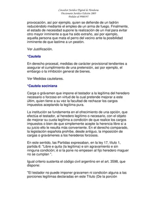 Consultor Jurídico Digital de Honduras
Diccionario Jurídico Edición 2005
Pedidos al 9908397
provocación, así por ejemplo, quien se defiende de un ladrón
reduciéndolo mediante el empleo de un arma de fuego. Finalmente,
el estado de necesidad supone la realización de un mal para evitar
otro mayor inminente a que ha sido extraño, así por ejemplo,
aquella persona que mata el perro del vecino ante la posibilidad
inminente de que lastime a un peatón.
Ver Justificación.
*Cautela
En derecho procesal, medidas de carácter provisional tendientes a
asegurar el cumplimiento de una pretensión, así por ejemplo, el
embargo o la inhibición general de bienes.
Ver Medidas cautelares.
*Cautela sociniana
Carga o grávamen que impone el testador a la legítima del heredero
necesario o forzoso en virtud de la cual pretende mejorar a este
últim, quien tiene a su vez la facultad de rechazar los cargos
impuestos aceptando la legítima pura.
La institución se fundamenta en el ofrecimiento de una opción, que
efectúa el testador, al heredero legítimo o necesario, con el objeto
de mejorar su cuota legítima a condición de que realice los cargos
impuestos o bien de que simplemente acepte la herencia libre si a
su juicio ello le resulta más conveniente. En el derecho comparado,
la legislación española prohíbe, desde antiguo, la imposición de
cargas o gravámenes a los herederos forzosos.
En este sentido, las Partidas expresaban, en la ley 17, título 1,
partida 6: "Libre e quita (la legítima) e sin agravamiento e sin
ninguna condición; é si la pone no empesen al fijo heredero maguer
no se cumplan ".
Igual criterio sustenta el código civil argentino en el art. 3598, que
dispone:
"El testador no puede imponer gravamen ni condición alguna a las
porciones legítimas declaradas en este Título (De la porción
 