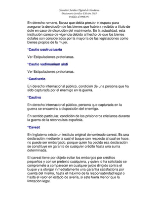 Consultor Jurídico Digital de Honduras
Diccionario Jurídico Edición 2005
Pedidos al 9908397
En derecho romano, fianza que debía prestar el esposo para
asegurar la devolución de los bienes que hubiera recibido a título de
dote en caso de disolución del matrimonio. En la actualidad, esta
institución carece de vigencia debido al hecho de que los bienes
dotales son considerados por la mayoría de las legislaciones como
bienes propios de la mujer.
*Cautio usufructuaria
Ver Estipulaciones pretorianas.
*Cautio vadimonium sisti
Ver Estipulaciones pretorianas.
*Cautiverio
En derecho internacional público, condición de una persona que ha
sido capturada por el enemigo en la guerra.
*Cautivo
En derecho internacional público, persona que capturada en la
guerra se encuentra a disposición del enemigo.
En sentido particular, condición de los prisioneros cristianos durante
la guerra de la reconquista española.
*Caveat
En Inglaterra existe un instituto original denominado caveat. Es una
declaración mediante la cual el buque con respecto al cual se hace,
no puede ser embargado, porque quien ha pedido esa declaración
se constituye en garante de cualquier crédito hasta una suma
determinada.
El caveat tiene por objeto evitar los embargos por créditos
pequeños y con un pretexto cualquiera, y quien lo ha solicitado se
compromete a comparecer en cualquier juicio dirigido contra el
buque y a otorgar inmediatamente una garantía satisfactoria por
cuenta del mismo, hasta el máximo de la responsabilidad legal o
hasta el valor en estado de avería, si este fuera menor que la
limitación legal.
 