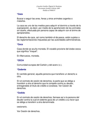 Consultor Jurídico Digital de Honduras
Diccionario Jurídico Edición 2005
Pedidos al 9908397
*Caza
Buscar o seguir las aves, fieras y otros animales cogerlos o
matarlos.
La caza es uno de los medios para adquirir el dominio a través de la
expropiación, es decir, por medio de la aprehensión de los animales
sin dueño, efectuada por persona capaz de adquirir con el ánimo de
apropiarselos.
El derecho de caza, así como también el de pesca, están sujetos a
las reglamentaciones impuestas por las autoridades administrativas.
*Ceca
Casa donde se acuña moneda. El vocablo proviene del árabe cecca
que significa "troquel".
En Marruecos, moneda.
*CECA
Comunidad europea del Carbón y del acero (v.).
*Cedente
En sentido general, aquella persona que transfiere un derecho a
otra.
En el contrato de cesión de derechos, la parte que se obliga a
transferir a otra el derecho que le compete contra su deudor,
entregándole el título de crédito si existiese. Ver Cesión de
derechos.
*Cedido
En el contrato de cesión de derechos, llamase así a la persona del
deudor contra la cual el cedente goza de un crédito a su favor que
se obliga a transferir a otra denominada
cesionario.
Ver Cesión de derechos.
 