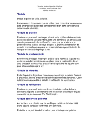 Consultor Jurídico Digital de Honduras
Diccionario Jurídico Edición 2005
Pedidos al 9908397
*Cédula
Desde el punto de vista jurídico.
Instrumento o documento que se utiliza para comunicar una orden o
acto emanado de autoridad competente o bien para certificar una
determinada situación.
*Cédula de citación
En derecho procesal, medio por el cual se le notifica al demandado
que en su contra se halla interpuesta una demanda. En otros casos
constituye un medio de notificación por el que se advierte a la
persona contra la cual se haya dirigido, la próxima celebración de
un acto procesal que requiere su presencia bajo apercibimiento de
los que en su caso disponga la ley.
*Cédula de emplazamiento
En derecho procesal, medio por el cual se le notifica a la parte o a
un tercero de la imposición de un plazo para la realización de un
acto procesal, transcurrido el cual se hará pasible de aquello que
para el caso disponga la ley.
*Cédula de identidad
En la República Argentina, documento que otorga la policía Federal
o provincial, al solo efecto de la identificación de las personas. Cabe
aclarar que no acredita el estado ni la filiación de las mismas.
*Cédula de notificación
En derecho procesal, instrumento en virtud del cual se le hace
conocer a la parte o a un tercero una resolución dictada por el juez
que entiende en la causa. Ver Notificación.
*Cédula del servicio personal
Así se llano una cédula real de los Reyes católicos del año 1601
dicha cédula consagró la libertad civil del indio.
Prohibía la repartición de los indios para el trabajo compulsivo.
 