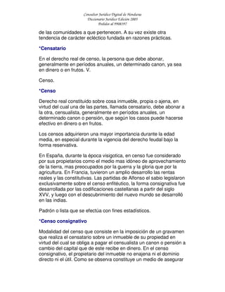 Consultor Jurídico Digital de Honduras
Diccionario Jurídico Edición 2005
Pedidos al 9908397
de las comunidades a que pertenecen. A su vez existe otra
tendencia de carácter ecléctico fundada en razones prácticas.
*Censatario
En el derecho real de censo, la persona que debe abonar,
generalmente en períodos anuales, un determinado canon, ya sea
en dinero o en frutos. V.
Censo.
*Censo
Derecho real constituido sobre cosa inmueble, propia o ajena, en
virtud del cual una de las partes, llamada censatario, debe abonar a
la otra, censualista, generalmente en períodos anuales, un
determinado canon o pensión, que según los casos puede hacerse
efectivo en dinero o en frutos.
Los censos adquirieron una mayor importancia durante la edad
media, en especial durante la vigencia del derecho feudal bajo la
forma reservativa.
En España, durante la época visigotica, en censo fue considerado
por sus propietarios como el medio mas idóneo de aprovechamiento
de la tierra, mas preocupados por la guerra y la gloria que por la
agricultura. En Francia, tuvieron un amplio desarrollo las rentas
reales y las constitutivas. Las partidas de Alfonso el sabio legislaron
exclusivamente sobre el censo enfitéutico, la forma consignativa fue
desarrollada por las codificaciones castellanas a partir del siglo
XVV, y luego con el descubrimiento del nuevo mundo se desarrolló
en las indias.
Padrón o lista que se efectúa con fines estadísticos.
*Censo consignativo
Modalidad del censo que consiste en la imposición de un gravamen
que realiza el censatario sobre un inmueble de su propiedad en
virtud del cual se obliga a pagar el censualista un canon o pensión a
cambio del capital que de este recibe en dinero. En el censo
consignativo, el propietario del inmueble no enajena ni el dominio
directo ni el útil. Como se observa constituye un medio de asegurar
 