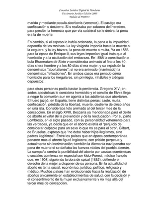 Consultor Jurídico Digital de Honduras
Diccionario Jurídico Edición 2005
Pedidos al 9908397
marido y mediante pocula abortionis (venenos). El castigo era
confiscación o destierro. Si s realizaba por soborno del heredero,
para percibir la herencia que por vía colateral se le deriva, la pena
era la de muerte.
En cambio, si el esposo lo había ordenado, la pena o la impunidad
dependía de los motivos. La ley visigoda imponía hasta la muerte o
la ceguera, y la ley bávara, la pena de muerte o multa. Ya en 1556,
para la época de Enrique II, sus leyes imponían igual trato que al
homicidio y a la ocultación del embarazo. En 1588 la constitución o
bula Efraenatum de Sixto v consideraba animado al feto a los 40
días si era hombre y a los 80 días si era mujer, y su expulsión la
denominaba "abortationes"; si no era animado (inanimado) la
denominaba "efluctiones". En ambos casos era penado como
homicidio para los irregulares, sin privilegio, inhábiles y clérigos
depuestos:
para otras personas podía bastar la penitencia. Gregorio XIV, en
sedes apostólicas lo considera homicidio y el concilio de Elvira llega
a negar la comunión aun en agonía a las adúlteras que abortaron.
El fuero juzgó, en España, tiene distintas penas: azote, multa,
confiscación, pérdida de la libertad, muerte, destierro de cinco años
en una isla. Consideraba feto animado al del tercer mes de la
concepción. En el siglo XVIII, Beccaría ya mencionaba para el delito
de aborto el valor de la prevención y de la reeducación. Por su parte
Lombroso, en el siglo pasado, con su personalidad vehemente para
las verdades, ya decía que en el aborto existía el "perjuicio de
considerar culpable para un sexo lo que no es para el otro". Gilbert,
de Bruselas, expreso que "no debe haber hijos ilegítimos, sino
padres ilegítimos". Entre los países que en época contemporánea
penaron mas el aborto figuró Inglaterra, con prisión perpetua y
actualmente sin incriminación; también la Alemania nazi penaba con
pena de muerte si se dañaba las fuerzas vitales del pueblo alemán.
La campaña contra la punibilidad del aborto por causas económicas
o sociales comienza en especial con klotz-Forest, médico francés
que, en 1908, siguiendo la obra de spical (1882), defiende el
derecho de la mujer a disponer de su persona. En la actualidad el
aborto es tema social, económico, jurídico, político, religioso y
médico. Muchos países han evolucionado hacia la realización de
abortos únicamente en establecimientos de salud, con la decisión y
el consentimiento de la mujer exclusivamente y no mas allá del
tercer mes de concepción.
 