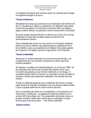 Consultor Jurídico Digital de Honduras
Diccionario Jurídico Edición 2005
Pedidos al 9908397
un préstamo de dinero que muchas veces fue utilizado para otorgar
una apariencia legal a la usura.
*Censo enfitéutico
Modalidad del censo que consiste en la enajenación del dominio útil
de un inmueble que realiza su propietario, en adelante censualista,
a favor del censatario en virtud de la cual éste último se obliga a
pagar el señor directo una pensión o canon anual cierto e invariable.
El canon puede hacerse efectivo en dinero o en frutos. En el censo
enfitéutico el titular del inmueble enajena el dominio útil
reservándose el directo.
Esta modalidad del censo fue muy común en la España medieval,
siendo uno de los medios más eficaces para la explotación de la
tierra debido a que sus propietarios se hallaban mas preocupados
por la guerra o la religión que por la agricultura, Ver Enfiteusis.
*Censo irredimible
Aquel que no puede redimirse con el transcurso del tiempo, o el
cumplimiento de una condición resolutoria, es decir que tiene
carácter perpetuo.
Al respecto, el código civil español dispone, en el artículo 1608: "es
de naturaleza del censo que la cesión del capital o de la cosa
inmueble sea perpetua o por tiempo indefinido; sin embargo, el
censatario podrá redimir el censo a su voluntad, aunque se pacte lo
contrario, siendo esta disposición aplicable a los censos que hoy
existen.
Puede no obstante pactarse que la redención del censo no tenga
lugar durante la vida del censualista o de una persona determinada,
o que no pueda redimirse en cierto número de años.
Que no excederá de veinte en el consignativo ni de sesenta en el
reservativo y enfitéutico". La legislación Argentina dispone en el
artículo 2614 del código civil: "los propietarios de bienes raíces no
pueden constituir sobre ellos censos que se extiendan a mayor
termino que el de cinco años... " Ver Censo redimible.
*Censo muerto
 
