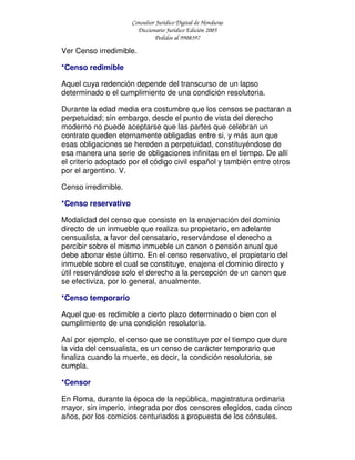 Consultor Jurídico Digital de Honduras
Diccionario Jurídico Edición 2005
Pedidos al 9908397
Ver Censo irredimible.
*Censo redimible
Aquel cuya redención depende del transcurso de un lapso
determinado o el cumplimiento de una condición resolutoria.
Durante la edad media era costumbre que los censos se pactaran a
perpetuidad; sin embargo, desde el punto de vista del derecho
moderno no puede aceptarse que las partes que celebran un
contrato queden eternamente obligadas entre si, y más aun que
esas obligaciones se hereden a perpetuidad, constituyéndose de
esa manera una serie de obligaciones infinitas en el tiempo. De allí
el criterio adoptado por el código civil español y también entre otros
por el argentino. V.
Censo irredimible.
*Censo reservativo
Modalidad del censo que consiste en la enajenación del dominio
directo de un inmueble que realiza su propietario, en adelante
censualista, a favor del censatario, reservándose el derecho a
percibir sobre el mismo inmueble un canon o pensión anual que
debe abonar éste último. En el censo reservativo, el propietario del
inmueble sobre el cual se constituye, enajena el dominio directo y
útil reservándose solo el derecho a la percepción de un canon que
se efectiviza, por lo general, anualmente.
*Censo temporario
Aquel que es redimible a cierto plazo determinado o bien con el
cumplimiento de una condición resolutoria.
Así por ejemplo, el censo que se constituye por el tiempo que dure
la vida del censualista, es un censo de carácter temporario que
finaliza cuando la muerte, es decir, la condición resolutoria, se
cumpla.
*Censor
En Roma, durante la época de la república, magistratura ordinaria
mayor, sin imperio, integrada por dos censores elegidos, cada cinco
años, por los comicios centuriados a propuesta de los cónsules.
 