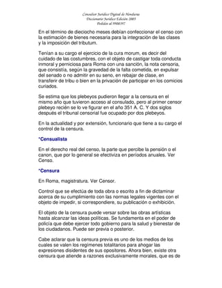 Consultor Jurídico Digital de Honduras
Diccionario Jurídico Edición 2005
Pedidos al 9908397
En el término de dieciocho meses debían confeccionar el censo con
la estimación de bienes necesaria para la integración de las clases
y la imposición del tributum.
Tenían a su cargo el ejercicio de la cura morum, es decir del
cuidado de las costumbres, con el objeto de castigar toda conducta
inmoral y perniciosa para Roma con una sanción, la nota censoria,
que consistía, según la gravedad de la falta cometida, en expulsar
del senado o no admitir en su seno, en rebajar de clase, en
transferir de tribu o bien en la privación de participar en los comicios
curiados.
Se estima que los plebeyos pudieron llegar a la censura en el
mismo año que tuvieron acceso al consulado, pero al primer censor
plebeyo recién se lo ve figurar en el año 351 A. C. Y dos siglos
después el tribunal censorial fue ocupado por dos plebeyos.
En la actualidad y por extensión, funcionario que tiene a su cargo el
control de la censura.
*Censualista
En el derecho real del censo, la parte que percibe la pensión o el
canon, que por lo general se efectiviza en períodos anuales. Ver
Censo.
*Censura
En Roma, magistratura. Ver Censor.
Control que se efectúa de toda obra o escrito a fin de dictaminar
acerca de su cumplimiento con las normas legales vigentes con el
objeto de impedir, si correspondiere, su publicación o exhibición.
El objeto de la censura puede versar sobre las obras artísticas
hasta alcanzar las ideas políticas. Se fundamenta en el poder de
policía que debe ejercer todo gobierno para la salud y bienestar de
los ciudadanos. Puede ser previa o posterior.
Cabe aclarar que la censura previa es uno de los medios de los
cuales se valen los regímenes totalitarios para ahogar las
expresiones disidentes de sus opositores. Ahora bien, existe otra
censura que atiende a razones exclusivamente morales, que es de
 