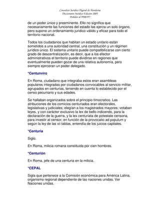 Consultor Jurídico Digital de Honduras
Diccionario Jurídico Edición 2005
Pedidos al 9908397
de un poder único y preeminente. Ello no significa que
necesariamente las funciones del estado las ejerza un solo órgano,
pero supone un ordenamiento jurídico válido y eficaz para todo el
territorio nacional.
Todos los ciudadanos que habitan un estado unitario están
sometidos a una autoridad central, una constitución y un régimen
jurídico único. El sistema unitario puede compatibilizarse con cierto
grado de descentralización, es decir, que a los efector
administrativos el territorio puede dividirse en regiones que
eventualmente pueden gozar de una relativa autonomía, pero
siempre ejerceran un poder delegado.
*Centunviro
En Roma, ciudadano que integraba estos eran asambleas
populares integradas por ciudadanos convocables al servicio militar,
agrupados en centurias, teniendo en cuenta lo establecido por el
censo pecuniario y sus edades.
Se hallaban organizados sobre el principio timocratico. Las
atribuciones de los comicios centuriados eran electorales,
legislativas y judiciales; elegían a los magistrados mayores; votaban
leyes, y con carácter exclusivo la lex de bello indicendo, para la
declaración de la guerra, y la lex centuriata de potestate censoria,
para investir al censor; en función de la provocatio ad populum y
según la ley de las xii tablas, entendía de los juicios capitales.
*Centuria
Siglo.
En Roma, milicia romana constituida por cien hombres.
*Centurión
En Roma, jefe de una centuria en la milicia.
*CEPAL
Sigla que pertenece a la Comisión económica para América Latina,
organismo regional dependiente de las naciones unidas. Ver
Naciones unidas.
 