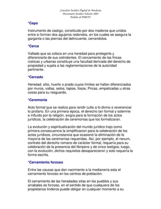 Consultor Jurídico Digital de Honduras
Diccionario Jurídico Edición 2005
Pedidos al 9908397
*Cepo
Instrumento de castigo, constituido por dos maderos que unidos
entre si forman dos agujeros redondos, en los cuales se asegura la
garganta o las piernas del delincuente, cerrandolos.
*Cerca
Vallado que se coloca en una heredad para protegerla y
diferenciarla de sus colindantes. El cercamiento de las fincas
rústicas y urbanas constituye una facultad derivada del derecho de
propiedad y sujeta a las reglamentaciones de la autoridad
pertinente.
*Cercado
Heredad, sitio, huerto o prado cuyos límites se hallan diferenciados
por muros, vallas, setos, tapias, fosos, Pircas, empalizadas u otras
cosas para su resguardo.
*Ceremonia
Acto formal que se realiza para rendir culto a lo divino o reverenciar
lo profano. En una primera época, el derecho tan formal y solemne
e influído por la religión, exigía para la formación de los actos
jurídicos, la celebración de ceremonias que los formalizaran.
La evolución y espiritualización del mundo jurídico trajo como
primera consecuencia la simplificacion para la celebración de los
actos jurídicos, circunstancia que ocasionó la eliminación de la
mayoría de las ceremonias requeridas. Así, por ejemplo, el nexum,
contrato del derecho romano de carácter formal, requería para su
celebración de la presencia del libripens y de cinco testigos; luego,
con la evolución, dichos requisitos desaparecieron y solo requería la
forma escrita.
*Cerramiento forzoso
Entre las causas que dan nacimiento a la medianería esta el
cerramiento forzoso en los centros de población.
El cerramiento de las heredades sitas en los pueblos y sus
arrabales es forzoso, en el sentido de que cualquiera de los
propietarios linderos puede obligar en cualquier momento a su
 