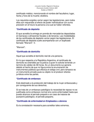 Consultor Jurídico Digital de Honduras
Diccionario Jurídico Edición 2005
Pedidos al 9908397
certificado médico, mencionando el nombre del facultativo; lugar,
fecha y hora de la muerte; etcétera.
Los requisitos exigidos varían según las legislaciones, pero todos
ellos son requeridos al efecto de poder individualizar con suma
precisión en el futuro la persona a la cual se hallan referidos.
*Certificado de depósito
El que acredita la entrega en prenda de mercaderías depositadas
en barracas o almacenes fiscales o de terceros. Las modalidades
de los certificados de depósito varían según las legislaciones. El
certificado de depósito suele acompañarse con un duplicado
llamado "Warrant". V.
"Warrant".
*Certificado de domicilio
Aquel que acredita el domicilio real de una persona.
En lo que respecta a la República Argentina, el certificado de
domicilio es extendido por la policía a quien lo solicite teniendo un
termino de validez de 48 horas. Es un documento sui generis
debido al hecho de que no figura entre la enumeración de
instrumentos públicos que efectúa el código civil, pero tampoco es
un instrumento privado pues su objeto no el producir efectos
jurídicos entre las partes.
*Certificado de embarazo
Está destinado a la protección del trabajo de la mujer embarazada y
por consiguiente de sus derechos.
Si se trata de un embarazo patológico la necesidad de reposo no es
justificada como embarazo normal sino como enfermedad hasta que
pueda alcanzar el período preparto e en caso de tratarse de
puerperio patológico, el período posparto.
*Certificado de enfermedad en Empleados u obreros
Es la constatación necesaria para acreditar tales extremos.
 