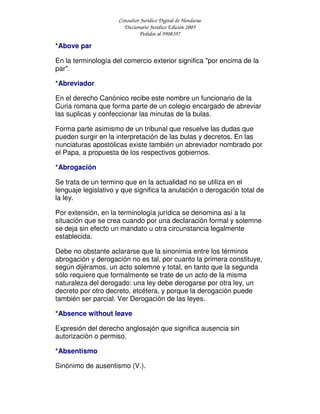 Consultor Jurídico Digital de Honduras
Diccionario Jurídico Edición 2005
Pedidos al 9908397
*Above par
En la terminología del comercio exterior significa "por encima de la
par".
*Abreviador
En el derecho Canónico recibe este nombre un funcionario de la
Curia romana que forma parte de un colegio encargado de abreviar
las suplicas y confeccionar las minutas de la bulas.
Forma parte asimismo de un tribunal que resuelve las dudas que
pueden surgir en la interpretación de las bulas y decretos. En las
nunciaturas apostólicas existe también un abreviador nombrado por
el Papa, a propuesta de los respectivos gobiernos.
*Abrogación
Se trata de un termino que en la actualidad no se utiliza en el
lenguaje legislativo y que significa la anulación o derogación total de
la ley.
Por extensión, en la terminología jurídica se denomina así a la
situación que se crea cuando por una declaración formal y solemne
se deja sin efecto un mandato u otra circunstancia legalmente
establecida.
Debe no obstante aclararse que la sinonimia entre los términos
abrogación y derogación no es tal, por cuanto la primera constituye,
según dijéramos, un acto solemne y total, en tanto que la segunda
sólo requiere que formalmente se trate de un acto de la misma
naturaleza del derogado: una ley debe derogarse por otra ley, un
decreto por otro decreto, etcétera, y porque la derogación puede
también ser parcial. Ver Derogación de las leyes.
*Absence without leave
Expresión del derecho anglosajón que significa ausencia sin
autorización o permiso.
*Absentismo
Sinónimo de ausentismo (V.).
 