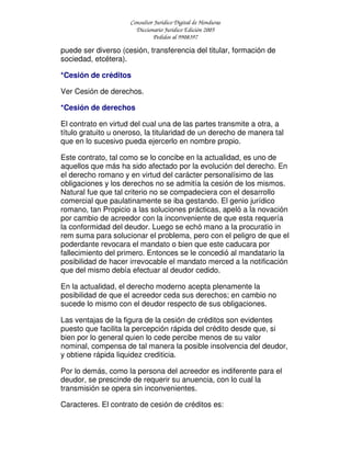 Consultor Jurídico Digital de Honduras
Diccionario Jurídico Edición 2005
Pedidos al 9908397
puede ser diverso (cesión, transferencia del titular, formación de
sociedad, etcétera).
*Cesión de créditos
Ver Cesión de derechos.
*Cesión de derechos
El contrato en virtud del cual una de las partes transmite a otra, a
título gratuito u oneroso, la titularidad de un derecho de manera tal
que en lo sucesivo pueda ejercerlo en nombre propio.
Este contrato, tal como se lo concibe en la actualidad, es uno de
aquellos que más ha sido afectado por la evolución del derecho. En
el derecho romano y en virtud del carácter personalísimo de las
obligaciones y los derechos no se admitía la cesión de los mismos.
Natural fue que tal criterio no se compadeciera con el desarrollo
comercial que paulatinamente se iba gestando. El genio jurídico
romano, tan Propicio a las soluciones prácticas, apeló a la novación
por cambio de acreedor con la inconveniente de que esta requería
la conformidad del deudor. Luego se echó mano a la procuratio in
rem suma para solucionar el problema, pero con el peligro de que el
poderdante revocara el mandato o bien que este caducara por
fallecimiento del primero. Entonces se le concedió al mandatario la
posibilidad de hacer irrevocable el mandato merced a la notificación
que del mismo debía efectuar al deudor cedido.
En la actualidad, el derecho moderno acepta plenamente la
posibilidad de que el acreedor ceda sus derechos; en cambio no
sucede lo mismo con el deudor respecto de sus obligaciones.
Las ventajas de la figura de la cesión de créditos son evidentes
puesto que facilita la percepción rápida del crédito desde que, si
bien por lo general quien lo cede percibe menos de su valor
nominal, compensa de tal manera la posible insolvencia del deudor,
y obtiene rápida liquidez crediticia.
Por lo demás, como la persona del acreedor es indiferente para el
deudor, se prescinde de requerir su anuencia, con lo cual la
transmisión se opera sin inconvenientes.
Caracteres. El contrato de cesión de créditos es:
 