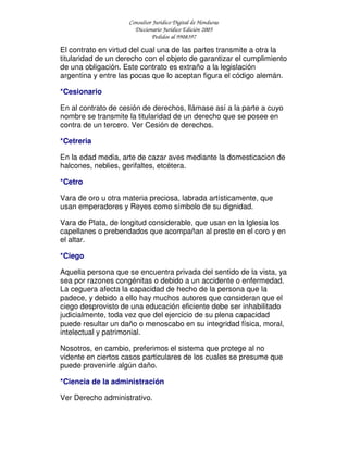 Consultor Jurídico Digital de Honduras
Diccionario Jurídico Edición 2005
Pedidos al 9908397
El contrato en virtud del cual una de las partes transmite a otra la
titularidad de un derecho con el objeto de garantizar el cumplimiento
de una obligación. Este contrato es extraño a la legislación
argentina y entre las pocas que lo aceptan figura el código alemán.
*Cesionario
En al contrato de cesión de derechos, llámase así a la parte a cuyo
nombre se transmite la titularidad de un derecho que se posee en
contra de un tercero. Ver Cesión de derechos.
*Cetreria
En la edad media, arte de cazar aves mediante la domesticacion de
halcones, neblies, gerifaltes, etcétera.
*Cetro
Vara de oro u otra materia preciosa, labrada artísticamente, que
usan emperadores y Reyes como símbolo de su dignidad.
Vara de Plata, de longitud considerable, que usan en la Iglesia los
capellanes o prebendados que acompañan al preste en el coro y en
el altar.
*Ciego
Aquella persona que se encuentra privada del sentido de la vista, ya
sea por razones congénitas o debido a un accidente o enfermedad.
La ceguera afecta la capacidad de hecho de la persona que la
padece, y debido a ello hay muchos autores que consideran que el
ciego desprovisto de una educación eficiente debe ser inhabilitado
judicialmente, toda vez que del ejercicio de su plena capacidad
puede resultar un daño o menoscabo en su integridad física, moral,
intelectual y patrimonial.
Nosotros, en cambio, preferimos el sistema que protege al no
vidente en ciertos casos particulares de los cuales se presume que
puede provenirle algún daño.
*Ciencia de la administración
Ver Derecho administrativo.
 
