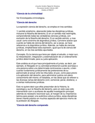 Consultor Jurídico Digital de Honduras
Diccionario Jurídico Edición 2005
Pedidos al 9908397
*Ciencia de la criminalidad
Ver Enciclopedia criminológica.
*Ciencia del derecho
La expresión ciencia del derecho, se emplea en tres sentidos:
1) sentido amplísimo, abarcando todas las disciplinas jurídicas,
inclusive la filosofía del derecho; 2) en un sentido más restringido,
comprendiendo todas las verdaderas ciencias jurídicas, con
exclusión de la filosofía del derecho; 3) en sentido estricto -y mas
usual- como sinónimo de dogmática jurídica. Conviene aclarar que
cuando se habla de ciencia del derecho, así a secas, se hace
referencia a la dogmática jurídica. Además, se habla de ciencias
jurídicas, empleándose esta expresión, igual que la de ciencia del
derecho, en los tres sentidos apuntados.
Concepto. Es la ciencia que tiene por objeto el estudio, o mejor aun,
la interpretación, integración y sistematización de un ordenamiento
jurídico determinado, para su justa aplicación.
Este análisis es el que hace principalmente el jurista, es decir, por
ejemplo, el Abogado en su actividad profesional cuando aconseja a
una persona sobre una determinada controversia o asunto, o bien
cuando fundamenta jurídicamente las pretensiones de su
patrocinado al actuar ante los tribunales; el juez, como paso previo
a la aplicación del derecho, para administrar justicia con pleno
conocimiento del mismo; el tratadista, en las obras que se refieren a
las diversas ramas del derecho (civil, comercial, penal, etcétera), o
a ciertas instituciones jurídicas.
Esto no quiere decir que ellos prescindan de la Historia, la
sociología y aun la filosofía del derecho, pero en este caso sólo
intervendrán com o auxiliares de aquélla investigación principal;
además es necesario reconocer que, al margen de su importancia
teórica para poseer una auténtica cultura jurídica, estas disciplinas
tienen interés práctico en muchos aspectos del ejercicio mismo de
la profesión de Abogado.
*Ciencia del derecho comparado
 